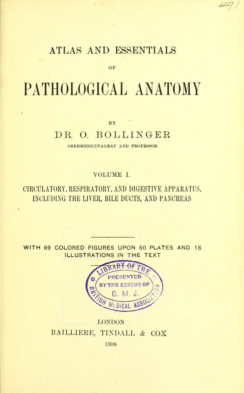 ATLAS AND ESSENTIALS OF PATHOLOGICAL ANATOMY BY DR O. BOLLINGEE OBERMEDICINALRAT AND PROFESSOR VOLUME I. CIRCULATORY, RESPIRATORY, AND DIGESTIVE APPARATUS, INCLIJDLNG THE LIVER, BILE DUCTS, AND PANCREAS WITH 69 COLORED FIGURES UPON 60 PLATES AND 18 ILLUSTRATIONS IN THE TEXT LONDON BAILLIERE, TINDALL & COX 1898