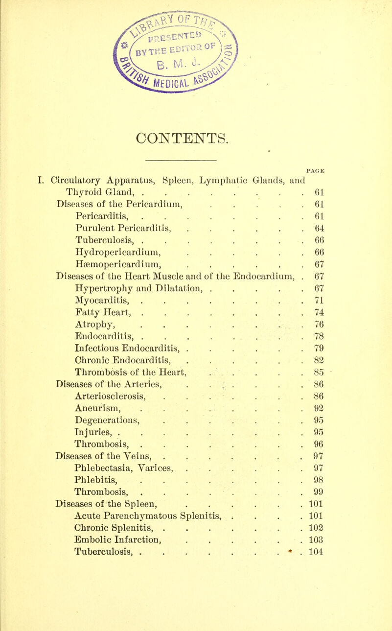 CONTENTS. PAGE I. Circulatory Apparatus, Spleen, Lymphatic Glands, and Thyroid Gland, . .61 Diseases of the Pericardium, ..... 61 Pericarditis, . . . . . . . .61 Purulent Pericarditis, 64 Tuberculosis, .66 Hydropericardium, 66 Haemopericardium, ...... 67 Diseases of the Heart Muscle and of the Endocardium, . 67 Hypertrophy and Dilatation, . . . . .67 Myocarditis, ........ 71 Fatty Heart, 74 Atrophy, 76 Endocarditis, . . . . . . . .78 Infectious Endocarditis, 79 Chronic Endocarditis, .82 Thronbibosis of the Heart, . . . . . 85 ■ Diseases of the Arteries, . • - ■ • • .86 Arteriosclerosis, . , . . . . .86 Aneurism, . . . . ■ . . . .92 Degenerations, . . . . . . .95 Injuries, . . .95 Thrombosis, 96 Diseases of the Veins, ....... 97 Phlebectasia, Varices, . . . . . .97 Phlebitis, . . . . . . . .98 Thrombosis, . . . . . . . .99 Diseases of the Spleen, 101 Acute Parenchymatous Splenitis, . . . . 101 Chronic Splenitis, 102 Embolic Infarction, 103 Tuberculosis, * . 104