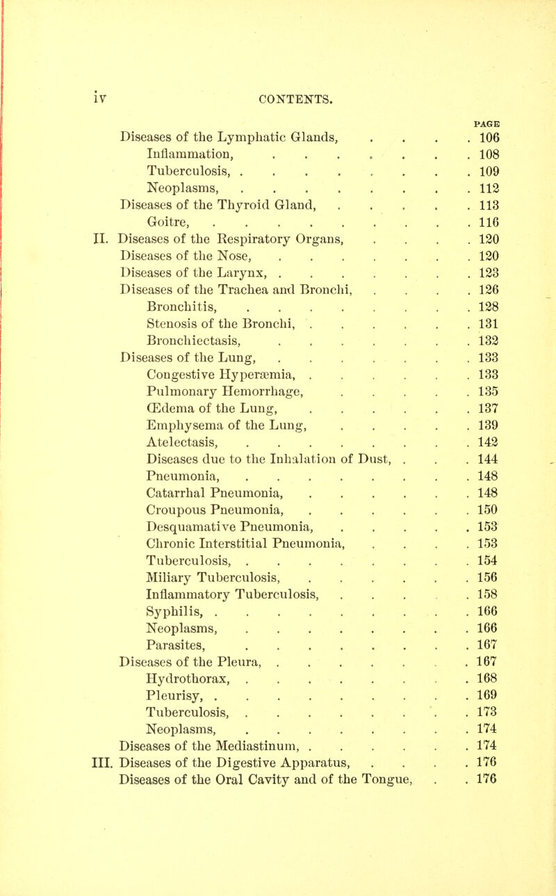 PAGE Diseases of the Lymphatic Glands, .... 106 Inflammation, . . . o . . . 108 Tuberculosis, ........ 109 Neoplasms, 112 Diseases of the Thyroid Gland, 113 Goitre, . .116 II. Diseases of the Respiratory Organs, .... 120 Diseases of the Nose, 120 Diseases of the Larynx, . 123 Diseases of the Trachea and Bronchi, .... 126 Bronchitis, 128 Stenosis of the Bronchi, 131 Bronchiectasis, 132 Diseases of the Lung, . . . . . . . 133 Congestive Hypera3mia, 133 Pulmonary Hemorrhage, 135 (Edema of the Lung, 137 Emphysema of the Lung, 139 Atelectasis, 142 Diseases due to the Inhalation of Dust, . . . 144 Pneumonia, 148 Catarrhal Pneumonia, 148 Croupous Pneumonia, 150 Desquamative Pneumonia, 153 Chronic Interstitial Pneumonia 153 Tuberculosis, 154 Miliary Tuberculosis, 156 Inflammatory Tuberculosis, ..... 158 Syphilis, 166 Neoplasms, 166 Parasites, 167 Diseases of the Pleura, . 167 Hydrothorax, 168 Pleurisy, 169 Tuberculosis, .173 Neoplasms, 174 Diseases of the Mediastinum, 174 III. Diseases of the Digestive Apparatus, .... 176 Diseases of the Oral Cavity and of the Tongue, . .176