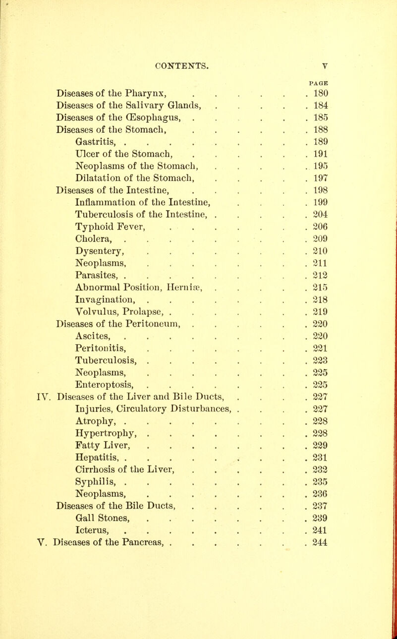 PAGE Diseases of the Pharynx, .... . 180 Diseases of the Salivary Glands, . 184 Diseases of the (Esophagus, .... . 185 Diseases of the Stomach, .... . 188 Gastritis, ....... . 189 Ulcer of the Stomach, .... . 191 Neoplasms of the Stomach, .195 Dilatation of the Stomach, . 197 Diseases of the Intestine, .... . 198 Inflammation of the Intestine, . 199 Tuberculosis of the Intestine, . . 204 Typhoid Fever, . 206 Cholera, . 209 Dysentery, . 210 Neoplasms, . 211 Parasites, . 212 Abnormal Position, Hernia?, . 215 Invagination, . 218 Volvulus, Prolapse, . 219 Diseases of the Peritoneum, .... . 220 Ascites, . 220 Peritonitis, . 221 Tuberculosis, . 223 Neoplasms, . 225 Enteroptosis, .225 IV. Diseases of the Liver and Bile Ducts, . 227 Injuries, Circulatory Disturbances, . . 227 Atrophy, . 228 Hypertrophy, . 228 Fatty Liver, . 229 Hepatitis, . 231 Cirrhosis of the Liver, .... . 232 Syphilis, . 235 Neoplasms, . 236 Diseases of the Bile Ducts, .... . 237 Gall Stones, . 239 Icterus, . 241 V. Diseases of the Pancreas, . 244