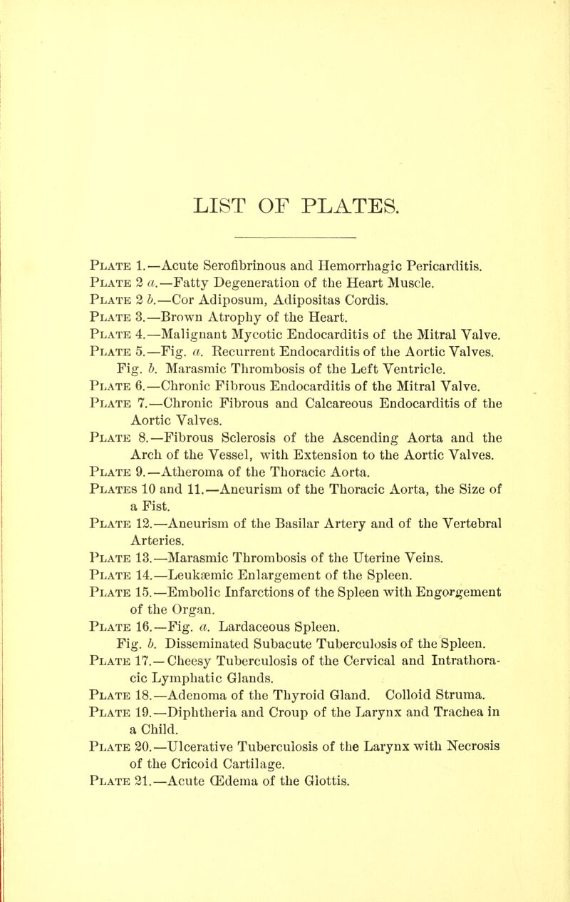 LIST OF PLATES. Plate 1.—Acute Serofibrinous and Hemorrhagic Pericarditis. Plate 2 a.—Fatty Degeneration of the Heart Muscle. Plate 2 h.—Cor Adiposura, Adipositas Cordis. Plate 3.—Brown Atrophy of the Heart. Plate 4.—Malignant Mycotic Endocarditis of the Mitral Valve. Plate 5.—Fig. a. Recurrent Endocarditis of the Aortic Valves. Fig. h. Marasmic Thrombosis of the Left Ventricle. Plate 6.—Chronic Fibrous Endocarditis of the Mitral Valve. Plate 7,—Chronic Fibrous and Calcareous Endocarditis of the Aortic Valves. Plate 8.—Fibrous Sclerosis of the Ascending Aorta and the Arch of the Vessel, with Extension to the Aortic Valves. Plate 9.—Atheroma of the Thoracic Aorta. Plates 10 and 11.—Aneurism of the Thoracic Aorta, the Size of a Fist. Plate 12.—Aneurism of the Basilar Artery and of the Vertebral Arteries. Plate 13.—Marasmic Thrombosis of the Uterine Veins. Plate 14.—Leukaemic Enlargement of the Spleen. Plate 15.—Embolic Infarctions of the Spleen with Engorgement of the Organ. Plate 16.—Fig. a. Lardaceous Spleen, Fig. 1). Disseminated Subacute Tuberculosis of the Spleen. Plate 17.—Cheesy Tuberculosis of the Cervical and Intrathora- cic Lymphatic Glands. Plate 18.—Adenoma of the Thyroid Gland. Colloid Struma. Plate 19.—Diphtheria and Croup of the Larynx and Trachea in a Child. Plate 20.—Ulcerative Tuberculosis of the Larynx with Necrosis of the Cricoid Cartilage. Plate 21.—Acute CEdema of the Glottis.