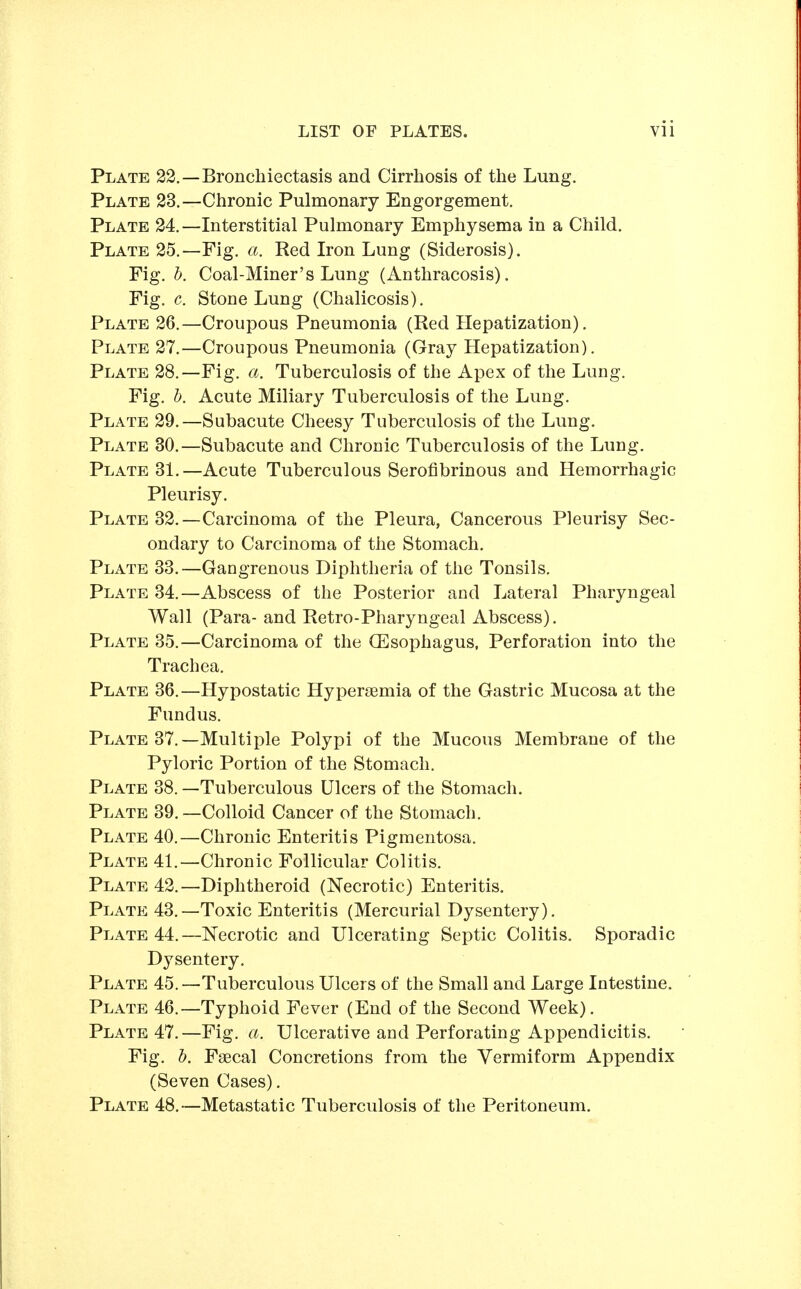 Plate 22.—Bronchiectasis and Cirrhosis of the Lung. Plate 23.—Chronic Pulmonary Engorgement. Plate 24.—Interstitial Pulmonary Emphysema in a Child. Plate 25.—Fig. a. Red Iron Lung (Siderosis). Fig. I). Coal-Miner's Lung (Anthracosis). Fig. c. Stone Lung (Chalicosis). Plate 26.—Croupous Pneumonia (Red Hepatization). Plate 27.—Croupous Pneumonia (Gray Hepatization). Plate 28.—Fig. a. Tuberculosis of the Apex of the Lung. Fig. 1). Acute Miliary Tuberculosis of the Lung. Plate 29.—Subacute Cheesy Tuberculosis of the Lung. Plate 30.—Subacute and Chronic Tuberculosis of the Lung. Plate 31.—Acute Tuberculous Serofibrinous and Hemorrhagic Pleurisy. Plate 32.—Carcinoma of the Pleura, Cancerous Pleurisy Sec- ondary to Carcinoma of the Stomach. Plate 33.—Gangrenous Diphtheria of the Tonsils. Plate 34.—Abscess of the Posterior and Lateral Pharyngeal Wall (Para- and Retro-Pharyngeal Abscess). Plate 35.—Carcinoma of the (Esophagus, Perforation into the Trachea. Plate 36.—Hypostatic Hyperjsmia of the Gastric Mucosa at the Fundus. Plate 37.—Multiple Polypi of the Mucous Membrane of the Pyloric Portion of the Stomach. Plate 38. —Tuberculous Ulcers of the Stomach. Plate 39.—Colloid Cancer of the Stomach. Plate 40.—Chronic Enteritis Pigmentosa. Plate 41.—Chronic Follicular Colitis. Plate 42.—Diphtheroid (Necrotic) Enteritis. Plate 43.—Toxic Enteritis (Mercurial Dysentery). Plate 44.—Necrotic and Ulcerating Septic Colitis. Sporadic Dysentery. Plate 45.—Tuberculous Ulcers of the Small and Large Intestine. Plate 46.—Typhoid Fever (End of the Second Week). Plate 47.—Fig. a. Ulcerative and Perforating Appendicitis. Fig, b. Faecal Concretions from the Vermiform Appendix (Seven Cases). Plate 48.—Metastatic Tuberculosis of the Peritoneum.