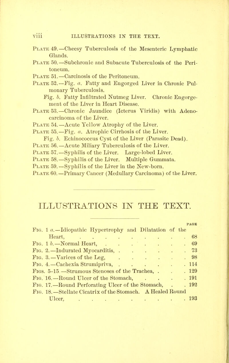 Plate 49.—Cheesy Tuberculosis of the Mesenteric Lymphatic Glands. Plate 50.—Subchronic and Subacute Tuberculosis of the Peri- toneum. Plate 51.—Carcinosis of the Peritoneum. Plate 52.—Fig. a. Fatty and Engorged Liver in Chronic Pul- monary Tuberculosis. Fig. b. Fatty Infiltrated Nutmeg Liver. Chronic Engorge- ment of the Liver in Heart Disease. Plate 53,—Chronic Jaundice (Icterus Viridis) with Adeno- carcinoma of the Liver. Plate 54.—Acute Yellow Atrophy of the Liver. Plate 55.—Fig. a. Atrophic Cirrhosis of the Liver. Fig. h. Echinococcus Cyst of the Liver (Parasite Dead). Plate 56.—Acute Miliary Tuberculosis of the Liver. Plate 57.—Syphilis of the Liver. Large-lobed Liver. Plate 58.—Syphilis of the Liver. Multiple Gummata. Plate 59.—Syphilis of the Liver in the New-born. Plate 60.—Primary Cancer (Medullary Carcinoma) of the Liver. ILLUSTRATIOITS IF THE TEXT. Fig. 1 a.—Idiopathic Hypertrophy and Dilatation of the Heart, Fig. 1 h. —Normal Heart, Fig. 2.—Indurated Myocarditis, Fig. 3. —Varices of the Leg, Fig. 4. —Cachexia Strumipriva, Figs. 5-15.—Strumous Stenoses of the Trachea, Fig. 16.—Round Ulcer of the Stomach, Fig. 17.—Round Perforating Ulcer of the Stomach, Fig. 18. —Stellate Cicatrix of the Stomach. A Healed Round Ulcer, ......... 69 73 98 114 129 191 192 193