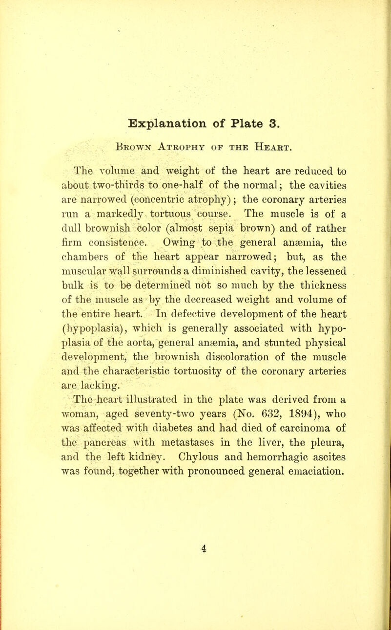 Brown Atrophy of the Heart. The Yoliime and weight of the heart are reduced to about two-thirds to one-half of the normal; the cavities are narrowed (concentric atrophy); the coronary arteries run a markedly tortuous course. The muscle is of a dull brownish color (almost sepia brown) and of rather firm consistence. Owing to the general anaemia, the chambers of the heart appear narrowed; but, as the muscular wall surrounds a diminished cavity, the lessened bulk is to be determined not so much by the thickness of the muscle as by the decreased weight and volume of the entire heart. In defective development of the heart (hypoplasia), which is generally associated with hypo- plasia of the aorta, general ansemia, and stunted physical development, the brownish discoloration of the muscle and the characteristic tortuosity of the coronary arteries are lacking. The heart illustrated in the plate was derived from a woman, aged seventy-two years (No. 632, 1894), who was affected with diabetes and had died of carcinoma of the pancreas with metastases in the liver, the pleura, and the left kidney. Chylous and hemorrhagic ascites was found, together with pronounced general emaciation.
