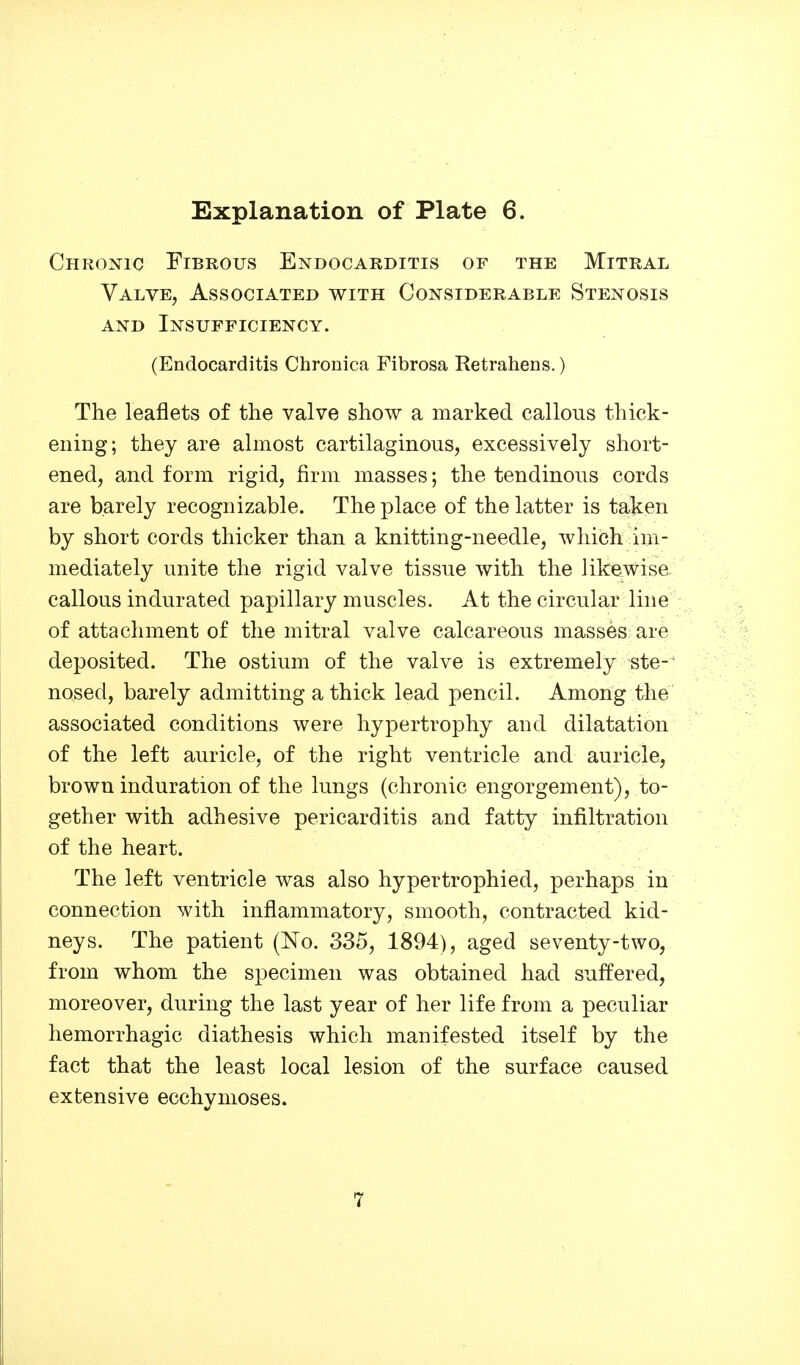 Chronic Fibrous Endocarditis of the Mitral Valve, Associated with Considerable Stenosis AND Insufficiency. (Endocarditis Chronica Fibrosa Retrahens.) The leaflets of the valve show a marked callous thick- ening; they are almost cartilaginous, excessively short- ened, and form rigid, firm masses; the tendinous cords are barely recognizable. The place of the latter is taken by short cords thicker than a knitting-needle, which im- mediately unite the rigid valve tissue with the likewise, callous indurated papillary muscles. At the circular line of attachment of the mitral valve calcareous masses are deposited. The ostium of the valve is extremely ste-' nosed, barely admitting a thick lead pencil. Among the associated conditions were hypertrophy and dilatation of the left auricle, of the right ventricle and auricle, brown induration of the lungs (chronic engorgement), to- gether with adhesive pericarditis and fatty infiltration of the heart. The left ventricle was also hypertrophied, perhaps in connection with inflammatory, smooth, contracted kid- neys. The patient (No. 335, 1894), aged seventy-two, from whom the specimen was obtained had suffered, moreover, during the last year of her life from a peculiar hemorrhagic diathesis which manifested itself by the fact that the least local lesion of the surface caused extensive ecchynioses.