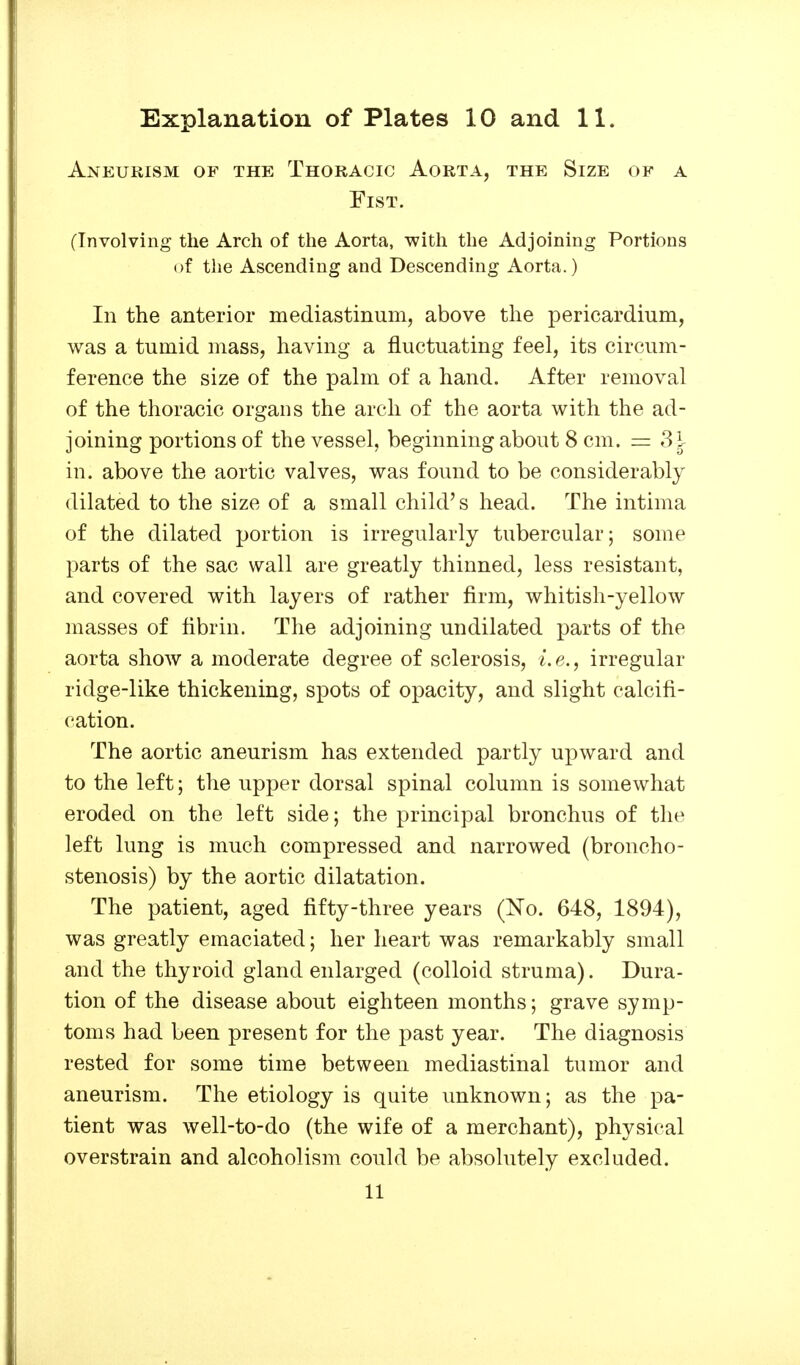 Aneurism of the Thoracic Aorta, the Size of a Fist. (Involving the Arch of the Aorta, with the Adjoining Portions of the Ascending and Descending Aorta.) In the anterior mediastinum, above the pericardium, was a tumid mass, having a fluctuating feel, its circum- ference the size of the palm of a hand. After removal of the thoracic organs the arch of the aorta with the ad- joining portions of the vessel, beginning about 8 cm. = 3^ in. above the aortic valves, was found to be considerably dilated to the size of a small child's head. The intima of the dilated portion is irregularly tubercular; some parts of the sac wall are greatly thinned, less resistant, and covered with layers of rather firm, whitish-yellow masses of fibrin. The adjoining undilated parts of the aorta show a moderate degree of sclerosis, i.e., irregular ridge-like thickening, spots of opacity, and slight calcifi- cation. The aortic aneurism has extended partly upward and to the left; the upper dorsal spinal column is somewhat eroded on the left side; the principal bronchus of the left lung is much compressed and narrowed (broncho- stenosis) by the aortic dilatation. The patient, aged fifty-three years (No. 648, 1894), was greatly emaciated; her heart was remarkably small and the thyroid gland enlarged (colloid struma). Dura- tion of the disease about eighteen months; grave symp- toms had been present for the past year. The diagnosis rested for some time between mediastinal tumor and aneurism. The etiology is quite unknown; as the pa- tient was well-to-do (the wife of a merchant), physical overstrain and alcoholism could be absolutely excluded. 11