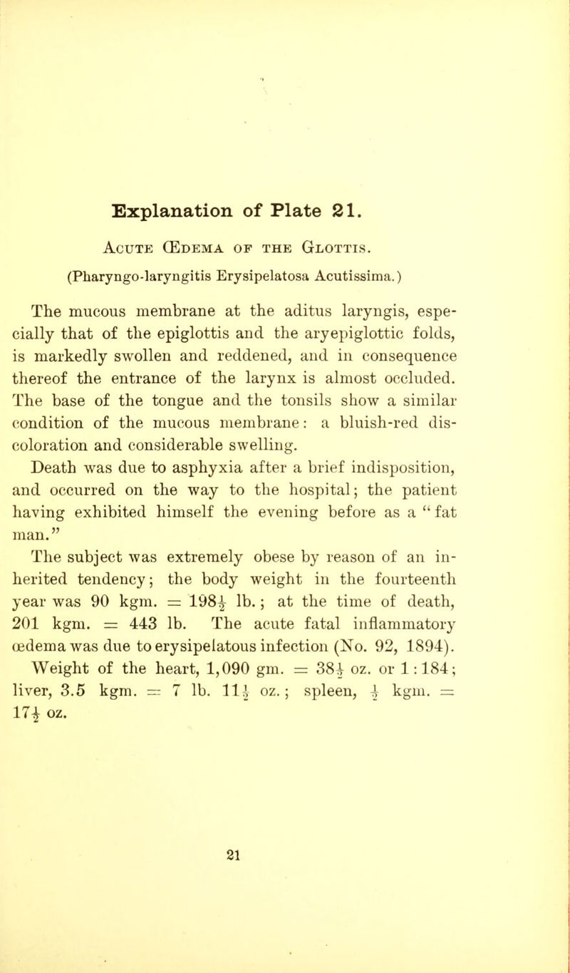 Acute (Edema of the Glottis. (Pharyngo-laryngitis Erysipelatosa Acutissima.) The mucous membrane at the aditus laryngis, espe- cially that of the epiglottis and the aryepiglottic folds, is markedly swollen and reddened, and in consequence thereof the entrance of the larynx is almost occluded. The base of the tongue and the tonsils show a similar condition of the mucous membrane: a bluish-red dis- coloration and considerable swelling. Death was due to asphyxia after a brief indisposition, and occurred on the way to the hospital; the patient having exhibited himself the evening before as a  fat man. The subject was extremely obese by reason of an in- herited tendency; the body weight in the fourteenth year was 90 kgm. = 198^ lb.; at the time of death, 201 kgm. 443 lb. The acute fatal inflammatory oedema was due to erysipelatous infection (No. 92, 1894). Weight of the heart, 1,090 gm. = 38^ oz. or 1:184; liver, 3.5 kgm. = 7 lb. Hi oz.; spleen, \ kgm. — 17i oz. 21