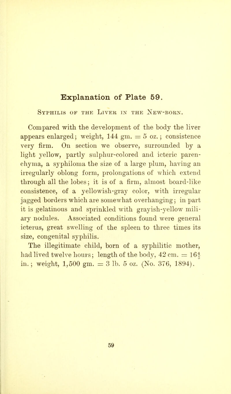 Syphilis of the Liver in the New-born. Compared with the development of the body the liver appears enlarged; weight, 144 gm. = 5 oz.; consistence very firm. On section we observe, surrounded by a light yellow, partly sulphur-colored and icteric paren- chyma, a syphiloma the size of a large plum, having an irregularly oblong form, prolongations of which extend through all the lobes; it is of a firm, almost board-like consistence, of a yellowish-gray color, with irregular jagged borders which are somewhat overhanging; in part it is gelatinous and sprinkled with grayish-yellow mili- ary nodules. Associated conditions found were general icterus, great swelling of the spleen to three times its size, congenital syphilis. The illegitimate child, born of a syphilitic mother, had lived twelve hours; length of the body, 42 cm. = 16|- in. ; weight, 1,500 gm. = 3 lb. 5 oz. (No. 376, 1894). '