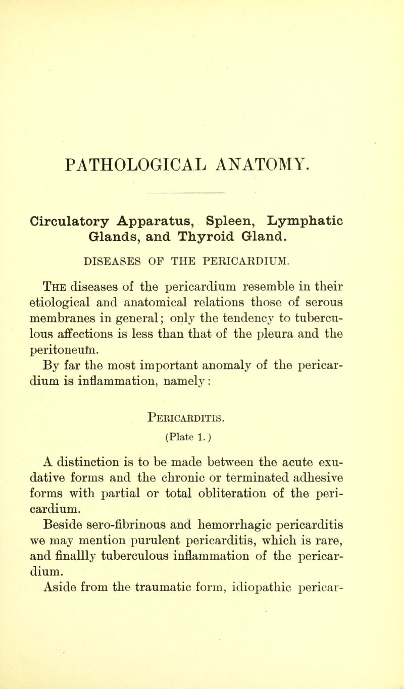 PATHOLOGICAL ANATOMY. Circulatory Apparatus, Spleen, Lymphatic Glands, and Thyroid Gland. DISEASES OF THE PERICARDIUM. The diseases of the pericardium resemble in their etiological and anatomical relations those of serous membranes in general; only the tendency to tubercu- lous affections is less than that of the pleura and the peritoneutn. By far the most important anomaly of the pericar- dium is inflammation, namely: Pericarditis. (Plate 1.) A distinction is to be made between the acute exu- dative forms and the chronic or terminated adhesive forms with partial or total obliteration of the peri- cardium. Beside sero-fibrinous and hemorrhagic pericarditis we may mention purulent pericarditis, which is rare, and finallly tuberculous inflammation of the pericar- dium. Aside from the traumatic form, idiopathic pericar-