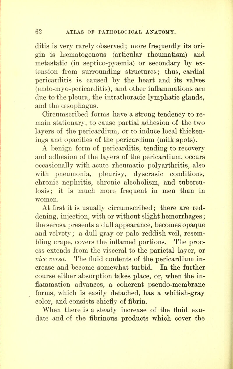 ditis is very rarely observed; more frequently its ori- gin is liaematogenous (articular rheumatism) and metastatic (in septico-pysemia) or secondary by ex- tension from surrounding structures; thus, cardial pericarditis is caused by the heart and its valves (endo-myo-j)ericarditis), and other inflammations are due to the pleura, the intrathoracic lymphatic glands, and the Oesophagus. Circumscribed forms have a strong tendency to re- main stationary, to cause partial adhesion of the two layers of the pericardium, or to induce local thicken- ings and opacities of the pericardium (milk spots). A benign form of pericarditis, tending to recovery and adhesion of the layers of the pericardium, occurs occasionally with acute rheumatic polyarthritis, also with pneumonia, pleurisy, dyscrasic conditions, chronic nephritis, chronic alcoholism, and tubercu- losis; it is much more frequent in men than in women. At first it is usually circumscribed; there are red- dening, injection, with or without slight hemorrhages; the serosa i^resents a dull appearance, becomes opaque and velvety; a dull gray or pale reddish veil, resem- bling crape, covers the inflamed portions. The proc- ess extends from the visceral to the parietal layer, or vice versa. The fluid contents of the pericardium in- crease and become somewhat turbid. In the further course either absorption takes place, or, when the in- flammation advances, a coherent pseudo-membrane forms, which is easily detached, has a whitish-gray color, and consists chiefly of fibrin. When there is a steady increase of the fluid exu- date and of the fibrinous products which cover the