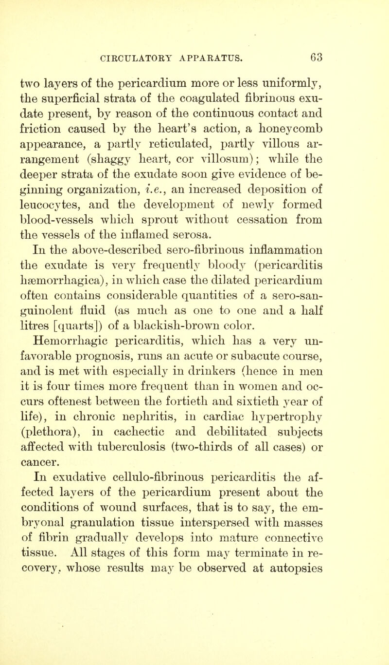 two layers of the pericardium more or less uniformly, the superficial strata of the coagulated fibrinous exu- date present, by reason of the continuous contact and friction caused by the heart's action, a honeycomb appearance, a partly reticulated, partly villous ar- rangement (shaggy heart, cor villosum); while the deeper strata of the exudate soon give evidence of be- ginning organization, i.e., an increased deposition of leucocytes, and the development of newly formed blood-vessels which sprout without cessation from the vessels of the inflamed serosa. In the above-described sero-fibrinous inflammation the exudate is very frequently blood}^ (pericarditis hsemorrliagica), in which case the dilated pericardium often contains considerable quantities of a sero-san- guinolent fluid (as much as one to one and a half litres [quarts]) of a blackish-brown color. Hemorrhagic pericarditis, which has a very un- favorable prognosis, runs an acute or subacute course, and is met with especially in drinkers (hence in men it is four times more frequent than in women and oc- curs oftenest between the fortieth and sixtieth year of life), in chronic nephritis, in cardiac hypertrophy (plethora), in cachectic and debilitated subjects affected with tuberculosis (two-thirds of all cases) or cancer. In exudative cellulo-fibrinous pericarditis the af- fected layers of the pericardium present about the conditions of wound surfaces, that is to say, the em- bryonal granulation tissue interspersed with masses of fibrin gradually develops into mature connective tissue. All stages of this form may terminate in re- covery, whose results may be observed at autopsies