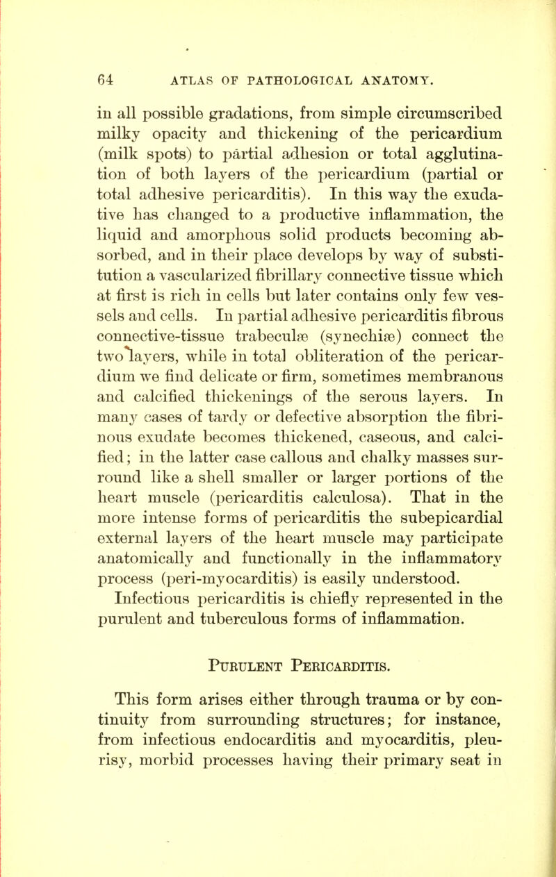 in all possible gradations, from simple circumscribed milky opacity and thickening of the pericardium (milk spots) to partial adhesion or total agglutina- tion of both layers of the pericardium (partial or total adhesive pericarditis). In this way the exuda- tive has changed to a productive inflammation, the liquid and amorphous solid products becoming ab- sorbed, and in their place develops by way of substi- tution a vascularized fibrillary connective tissue which at first is rich in cells but later contains only few ves- sels and cells. In partial adhesive pericarditis fibrous connective-tissue trabecule© (synechise) connect the twolayers, while in total obliteration of the pericar- dium we find delicate or firm, sometimes membranous and calcified thickenings of the serous layers. In many cases of tardy or defective absorption the fibri- nous exudate becomes thickened, caseous, and calci- fied ; in the latter case callous and chalky masses sur- round like a shell smaller or larger portions of the heart muscle (pericarditis calculosa). That in the more intense forms of pericarditis the subepicardial external layers of the heart muscle may participate anatomically and functionally in the inflammatory process (peri-myocarditis) is easily understood. Infectious pericarditis is chiefly represented in the purulent and tuberculous forms of inflammation. Purulent Pericarditis. This form arises either through trauma or by con- tinuity^ from surrounding structures; for instance, from infectious endocarditis and myocarditis, pleu- risy, morbid processes having their primary seat in