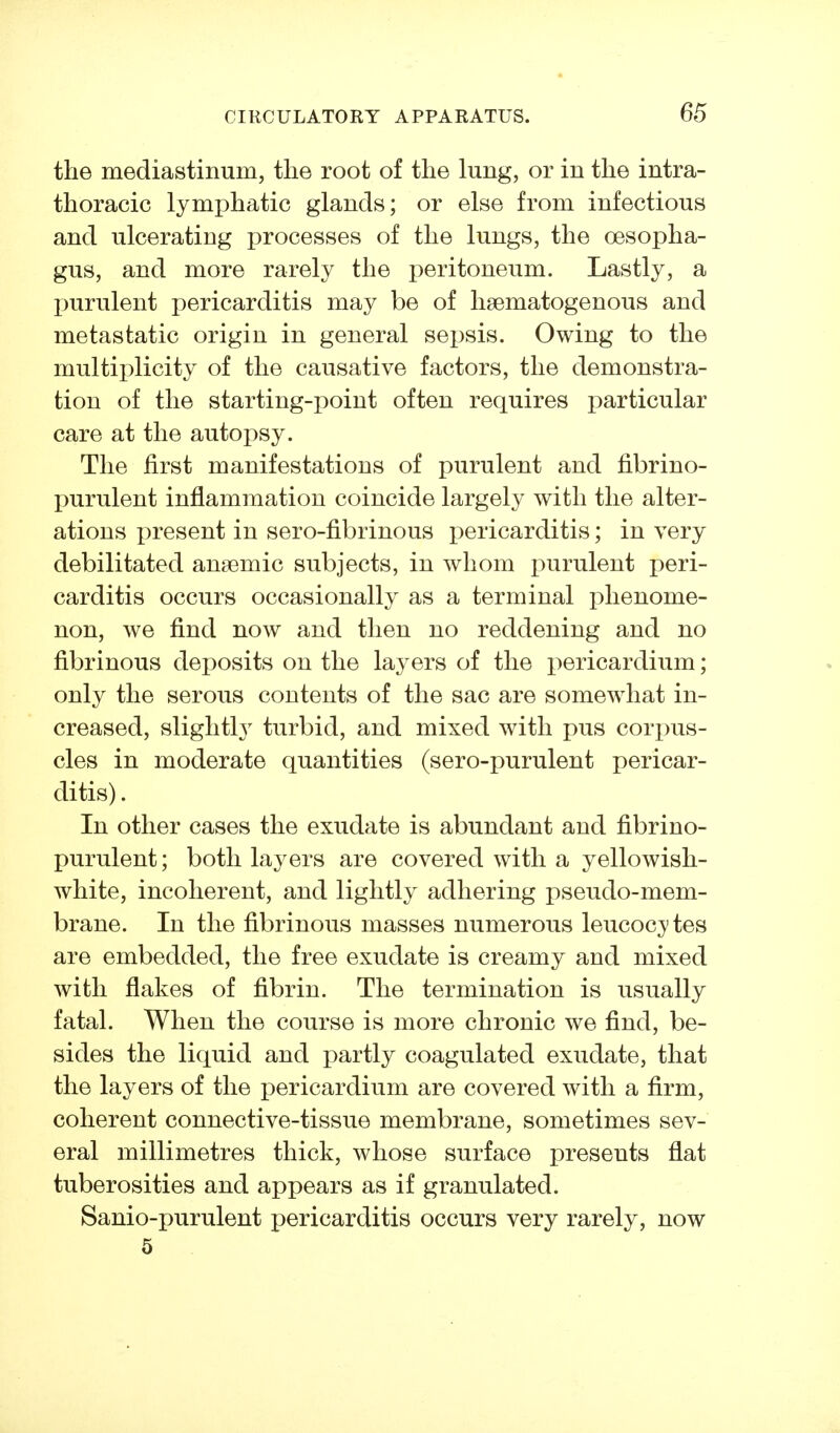 the mediastinum, the root of the lung, or in the intra- thoracic lymphatic glands; or else from infectious and ulcerating processes of the lungs, the oesopha- gus, and more rarely the peritoneum. Lastly, a purulent pericarditis may be of hsematogenous and metastatic origin in general sepsis. Owing to the multiplicity of the causative factors, the demonstra- tion of the starting-point often requires particular care at the autopsy. The first manifestations of purulent and fibrino- purulent inflammation coincide largely with the alter- ations present in sero-fibrinous pericarditis; in very debilitated anaemic subjects, in whom purulent peri- carditis occurs occasionally as a terminal phenome- non, we find now and then no reddening and no fibrinous deposits on the layers of the pericardium; only the serous contents of the sac are somewhat in- creased, slightly turbid, and mixed with pus cori)us- cles in moderate quantities (sero-purulent pericar- ditis). In other cases the exudate is abundant and fibrino- purulent; both layers are covered with a yellowish- white, incoherent, and lightly adhering pseudo-mem- brane. In the fibrinous masses numerous leucoc^'tes are embedded, the free exudate is creamy and mixed with flakes of fibrin. The termination is usually fatal. When the course is more chronic we find, be- sides the liquid and partly coagulated exudate, that the layers of the pericardium are covered with a firm, coherent connective-tissue membrane, sometimes sev- eral millimetres thick, whose surface presents flat tuberosities and appears as if granulated. Sanio-purulent pericarditis occurs very rarely, now 5