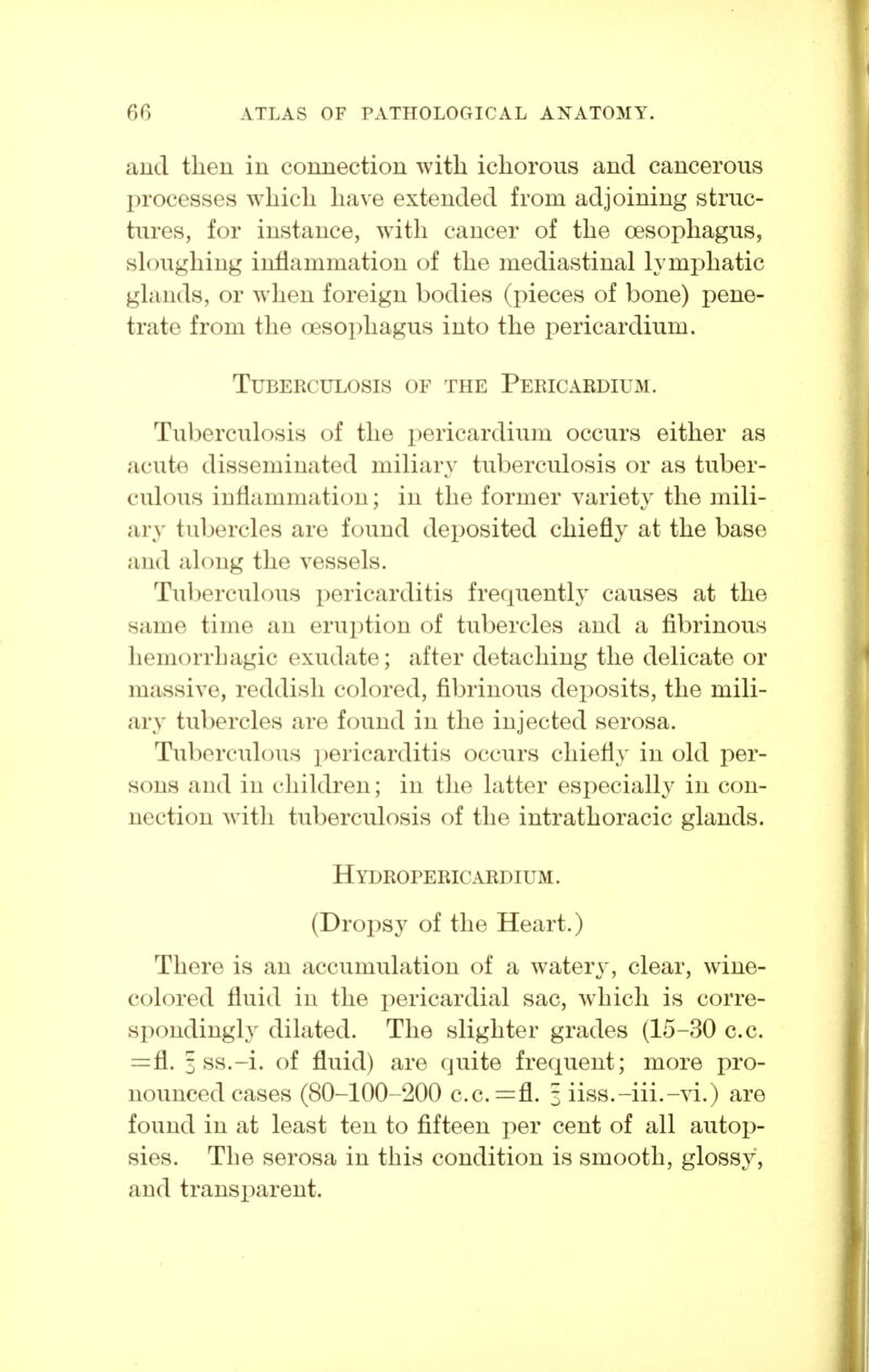 and then in connection with ichorous and cancerous i:>rocesses which have extended from adjoining struc- tures, for instance, with cancer of the oesophagus, sloughing inflammation of the mediastinal lymphatic glands, or when foreign bodies (pieces of bone) pene- trate from the oesophagus into the pericardium. Tuberculosis of the Pericardium. Tuberculosis of the pericardium occurs either as acute disseminated miliary tuberculosis or as tuber- culous inflammation; in the former variety the mili- ary tubercles are found deposited chiefly at the base and along the vessels. Tuberculous pericarditis frequently causes at the same time an erui)tion of tubercles and a fibrinous hemorrhagic exudate; after detaching the delicate or massive, reddish colored, fibrinous deposits, the mili- ary tubercles are found in the injected serosa. Tuberculous pericarditis occurs chiefly in old per- sons and in children; in the latter esi:>ecially in con- nection with tuberculosis of the intrathoracic glands. H ydropericardium . (Dropsy of the Heart.) There is an accumulation of a watery, clear, wine- colored fluid in the pericardial sac, which is corre- spondingly dilated. The slighter grades (15-30 c.c. =fl. 3 ss.-i. of fluid) are quite frequent; more pro- nounced cases (80-100-200 c.c.=fl. 3 iiss.-iii.-vi.) are found in at least ten to fifteen per cent of all autop- sies. The serosa in this condition is smooth, glossy, and transparent.