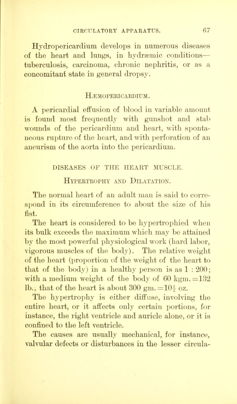 Hydropericardium develops in numerous diseases of the heart and lungs, in hydraemic conditions— tuberculosis, carcinoma, chronic nephritis, or as a concomitant state in general drops3^ H^MOPERIC ARDIUM. A pericardial effusion of blood in variable amount is found most frequently with gunshot and stall wounds of the i)ericardium and heart, with sponta- neous rupture of the heart, and with x)erforation of an aneurism of the aorta into the pericardium. DISEASES OF THE HEART MUSCLE. Hypertrophy and Dilatation. The normal heart of an adult man is said to corre- spond in its circumference to about the size of his fist. The heart is considered to be hypertrophied when its bulk exceeds the maximum which may be attained by the most powerful physiological work (hard labor, vigorous muscles of the body). The relative weight of the heart (proportion of the weight of the heart to that of the body) in a healthy person is as 1 : 200; with a medium weight of the body of 60 kgm.=:132 lb., that of the heart is about 300 gm. =10^ oz. The hypertrophy is either diffuse, involving the entire heart, or it affects only certain portions, for instance, the right ventricle and auricle alone, or it is confined to the left ventricle. The causes are usually mechanical, for instance, valvular defects or disturbances in the lesser circula-