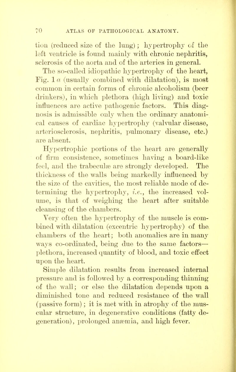 tiun (reduced size of tlie lung); liypertropliy of tlie left ventricle is found inainh^ with clironic nephritis, sclerosis of the aorta and of the arteries in general. The so-called idioi^athic hypertrophy of the heart, Fig. 1 a (usually combined with dilatation), is most common in certain forms of chronic alcoholism (beer drinkers), in which i:)lethora (high living) and toxic influences are active pathogenic factors. This diag- nosis is admissible only when the ordinary anatomi- cal causes of cardiac hypertrophy (valvular disease, arteriosclerosis, nephritis, pulmonary disease, etc.) are absent. Hypertroi)hic portions of the heart are generally of firm consistence, sometimes having a board-like feel, and the trabeculae are strongly developed. The thickness of the walls being markedl}^ influenced by the size of the cavities, the most reliable mode of de- termining the hypertrophy, i.e., the increased vol- ume, is that of weighing the heart after suitable cleansing of the chambers. Very often the hyx:)ertrophy of the muscle is com- bined with dilatation (excentric hypertrophy) of the. chambers of the heart; both anomalies are in many ways co-ordinated, being due to the same factors— X)lethora, increased (luantity of blood, and toxic effect upon the heart. Simple dilatation results from increased internal pressure and is followed by a corresponding thinning of the wall; or else the dilatation depends upon a diminished tone and reduced resistance of the wall (passive form); it is met with in atrophy of the mus- cular structure, in degenerative conditions (fatty de- generation) , prolonged anaemia, and high fever.