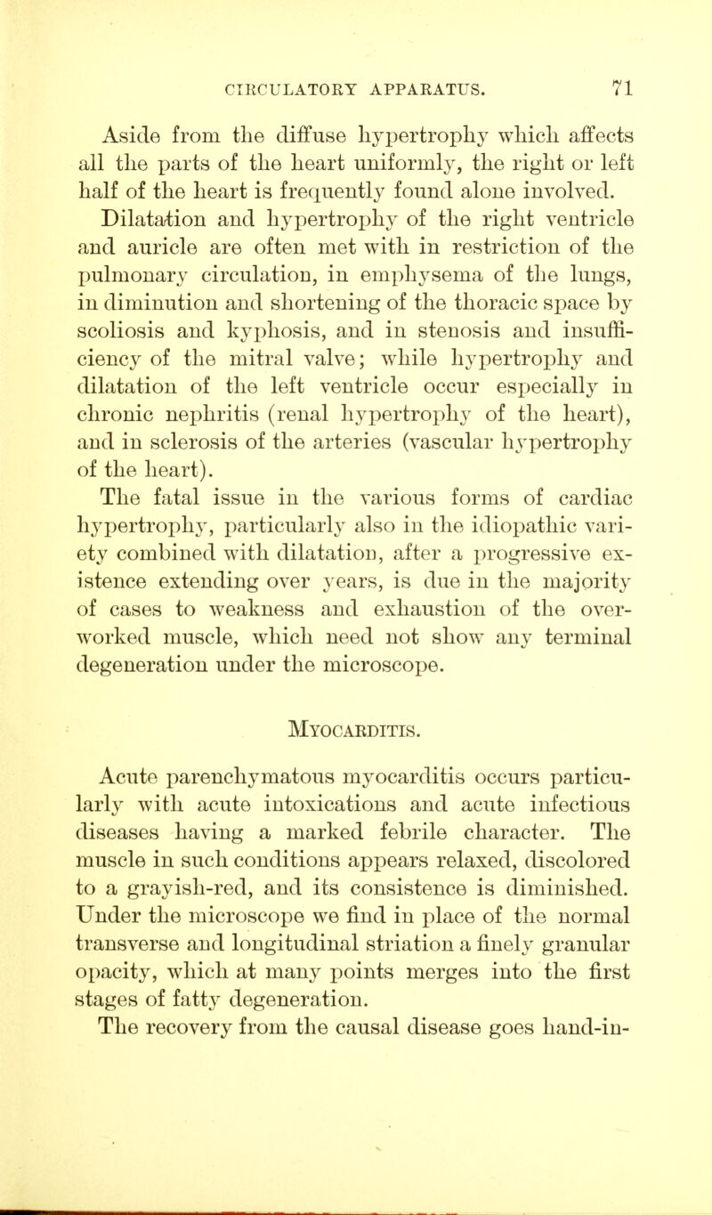 Aside from the diffuse liyj^ertropliy which affects all the parts of the heart uniformly, the right or left half of the heart is frequently found alone involved. Dilatation and hypertroj^hy of the right ventricle and auricle are often met with in restriction of the pulmonary circulation, in emphysema of the lungs, in diminution and shortening of the thoracic space by scoliosis and kyphosis, and in stenosis and insuffi- ciency of the mitral valve; while hypertrojDhy and dilatation of the left ventricle occur especially in chronic nephritis (renal hypertroi)hy of the heart), and in sclerosis of the arteries (vascular hj'pertrophy of the heart). The fatal issue in the various forms of cardiac hypertrophy, particularly also in the idiopathic vari- ety combined with dilatation, after a progressive ex- istence extending over years, is due in the majority of cases to weakness and exhaustion of the over- worked muscle, which need not show any terminal degeneration under the microscope. Myocarditis. Acute parenchymatous myocarditis occurs particu- larly with acute intoxications and acute infectious diseases having a marked febrile character. The muscle in such conditions appears relaxed, discolored to a grayish-red, and its consistence is diminished. Under the microscope we find in place of the normal transverse and longitudinal striation a finely granular opacity, which at many points merges into the first stages of fatty degeneration. The recovery from the causal disease goes hand-in-