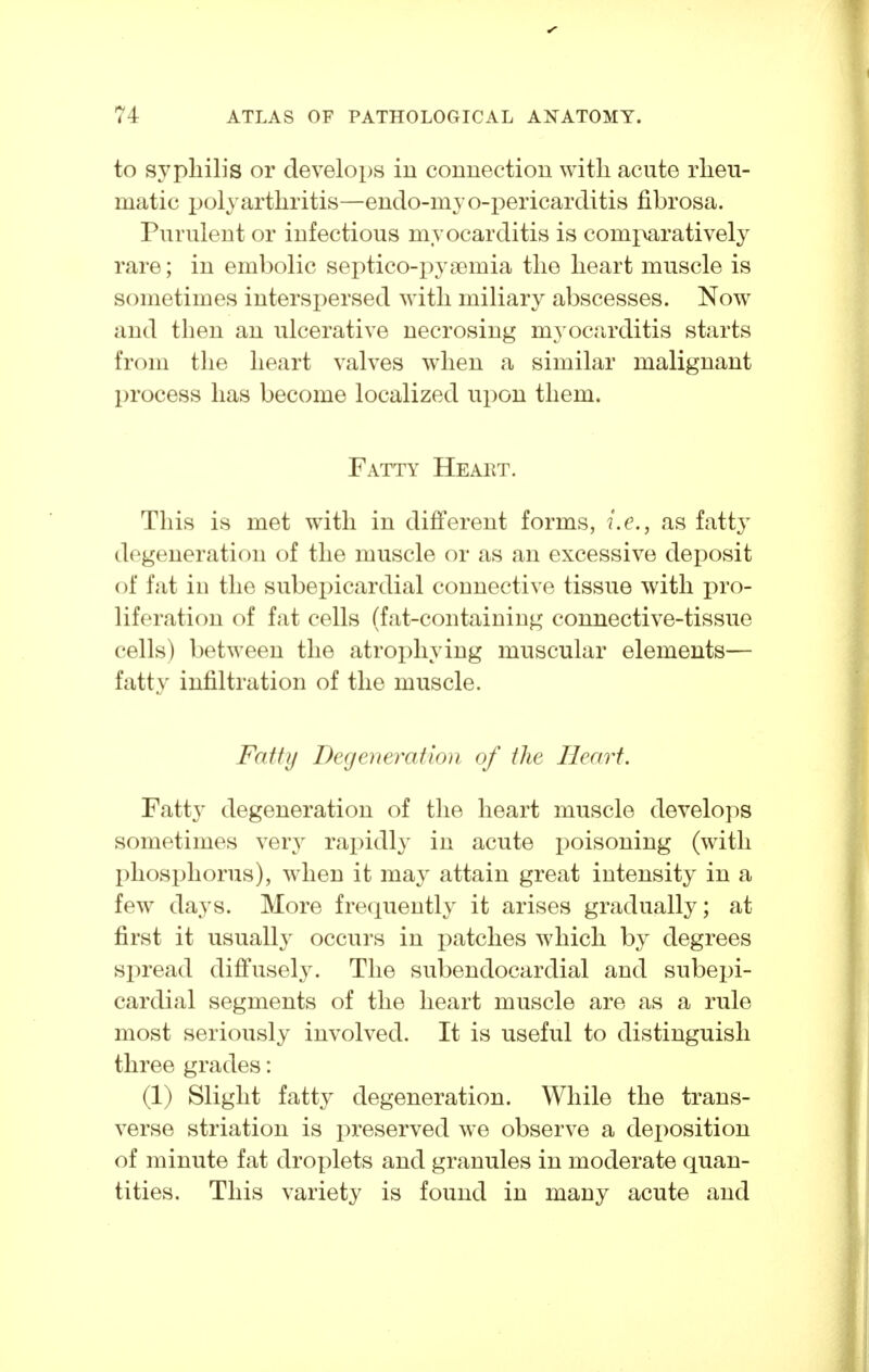 to syphilis or develops in connection with acute rheu- matic polyarthritis—endo-myo-pericarditis fibrosa. Purulent or infectious myocarditis is com^watively rare; in embolic septico-pysemia the heart muscle is sometimes interspersed with miliary abscesses. Now and then an ulcerative necrosing myocarditis starts from the heart valves when a similar malignant process has become localized upon them. Fatty Heaet. This is met with in different forms, i.e., as fatty degeneration of the muscle or as an excessive deposit of fat in the subepicardial connective tissue with pro- liferation of fat cells (fat-containing connective-tissue cells) between the atrophying muscular elements— fatty infiltration of the muscle. Fatty Degeneration of the Heart. Fatty degeneration of the heart muscle develops sometimes very rapidl}- in acute poisoning (with phosphorus), when it may attain great intensity in a few days. More frequently it arises gradually; at first it usually occurs in patches which by degrees spread difi'usely. The subendocardial and subepi- cardial segments of the heart muscle are as a rule most seriously involved. It is useful to distinguish three grades: (1) Slight fatt}^ degeneration. While the trans- verse striation is preserved we observe a deposition of minute fat droplets and granules in moderate quan- tities. This variety is found in many acute and