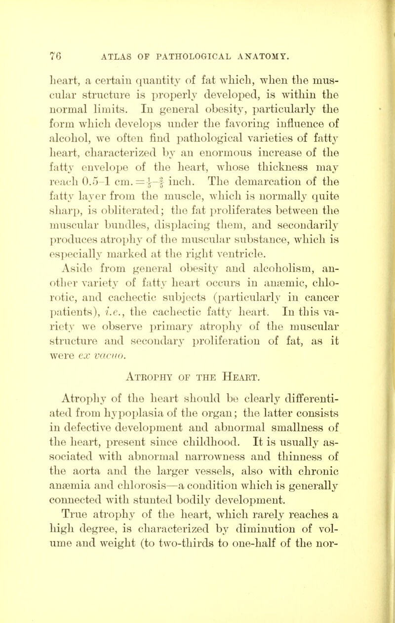 lieart, a certain quantity of fat which, when the mus- cular structure is properly developed, is within the normal limits. In general obesity, particularly the form which develops under the favoring influence of alcohol, we often find pathological varieties of fatty heart, characterized by an enormous increase of the fatty envelope of the heart, whose thickness may reach 0.5-1 cm.=\-f inch. The demarcation of the fatty layer from the muscle, which is normally quite sharp, is obliterated; the fat proliferates between the muscular bundles, displacing them, and secondarily produces atrophy of the muscular substance, which is especially marked at the right ventricle. Aside from general obesitj^ and alcoholism, an- other variety of fatty heart occurs in anaemic, chlo- rotic, and cachectic subjects (i:)articularly in cancer patients), i.e., the cachectic fatt}^ heart. In this va- riety we observe primary atroi)liy of the muscular structure and secondary ^proliferation of fat, as it were ex vacuo. ATRorHY or the Heart. Atrophy of the heart should be clearly differenti- ated from hypoplasia of the organ; the latter consists in defective development and abnormal smallness of the heart, present since childhood. It is usually as- sociated with abnormal narrowness and thinness of the aorta and the larger vessels, also with chronic anjBmia and chlorosis—a condition which is generally connected with stunted bodily development. True atrophy of the heart, which rarely reaches a high degree, is characterized by diminution of vol- ume and weight (to two-thirds to one-half of the nor-