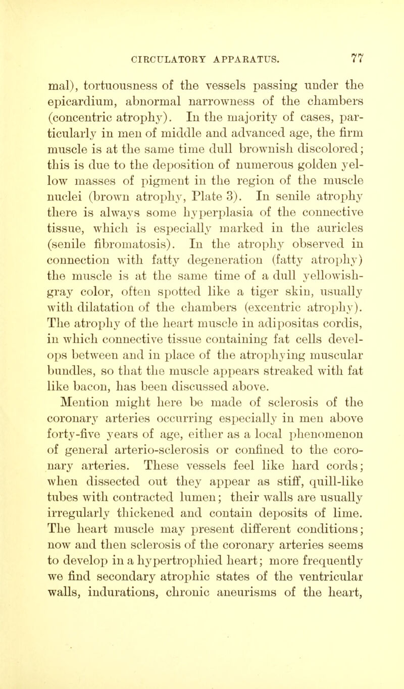 mal), tortuousness of the vessels passing under the epicardium, abnormal narrowness of the chambers (concentric atrophy). In the majority of cases, par- ticularly in men of middle and advanced age, the firm muscle is at the same time dull brownish discolored; this is due to the deposition of numerous golden yel- low masses of pigment in the region of the muscle nuclei (brown atrophy, Plate 3). In senile atrophy there is always some hyperplasia of the connective tissue, which is especially marked in the auricles (senile fibromatosis). In the atrophy observed in connection with fatt}^ degeneration (fatty atrophy) the muscle is at the same time of a dull yellowish- gray color, often spotted like a tiger skin, usually with dilatation of the chambers (excentric atrophy). The atrophy of the heart muscle in adipositas cordis, in which connective tissue containing fat cells devel- ops between and in i^lace of the atrophying muscular bundles, so that the muscle ajopears streaked with fat like bacon, has been discussed above. Mention might here be made of sclerosis of the coronary arteries occurring especially in men above forty-five years of age, either as a local phenomenon of general arterio-sclerosis or confined to the coro- nary arteries. These vessels feel like hard cords; when dissected out they appear as stiff, quill-like tubes with contracted lumen; their walls are usually irregularly thickened and contain deposits of lime. The heart muscle may j^resent different conditions; now and then sclerosis of the coronary arteries seems to develop in a hypertrophied heart; more frequently we find secondary atrophic states of the ventricular walls, indurations, chronic aneurisms of the heart,