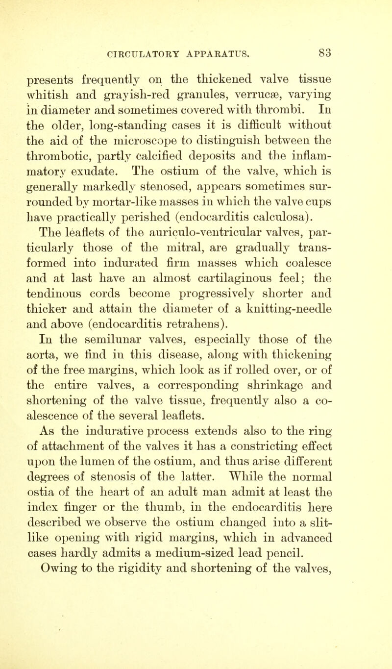 presents frequently on the thickened valve tissue whitish and grayish-red granules, Verrucae, varying in diameter and sometimes covered with thrombi. In the older, long-standing cases it is difficult without the aid of the microscope to distinguish between the thrombotic, partly calcified deposits and the inflam- matory exudate. The ostium of the valve, which is generally markedly stenosed, appears sometimes sur- rounded by mortar-like masses in which the valve cups have practically perished (endocarditis calculosa). The leaflets of the auriculo-ventricular valves, par- ticularly those of the mitral, are gradually trans- formed into indurated firm masses which coalesce and at last have an almost cartilaginous feel; the tendinous cords become progressively shorter and thicker and attain the diameter of a knitting-needle and above (endocarditis retrahens). In the semilunar valves, especially those of the aorta, we find in this disease, along with thickening of the free margins, which look as if rolled over, or of the entire valves, a corresponding shrinkage and shortening of the valve tissue, frequently also a co- alescence of the several leaflets. As the indurative process extends also to the ring of attachment of the valves it has a constricting effect upon the lumen of the ostium, and thus arise different degrees of stenosis of the latter. While the normal ostia of the heart of an adult man admit at least the index finger or the thumb, in the endocarditis here described we observe the ostium changed into a slit- like opening with rigid margins, which in advanced cases hardly admits a medium-sized lead pencil. Owing to the rigidity and shortening of the valves.