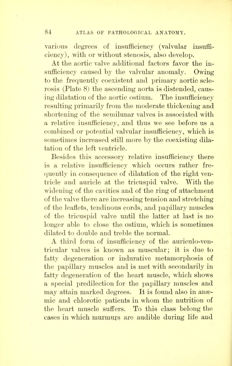 various degrees of insufficiency (valvular insuffi- ciency), with or without stenosis, also develop. At the aortic valve additional factors favor the in- sufficiency caused by the valvular anomaly. Owing to the frequently coexistent and -primsiYj aortic scle- rosis (Plate 8) the ascending aorta is distended, caus- ing dilatation of the aortic ostium. The insufficiency resulting primarily from the moderate thickening and shortening of the semilunar valves is associated with a relative insufficiency, and thus we see before us a combined or potential valvular insufficiency, which is sometimes increased still more by the coexisting dila- tation of the left ventricle. Besides this accessory relative insufficiency there is a relative insufficiency which occurs rather fre- (juently in consequence of dilatation of the right ven- tricle and auricle at the tricuspid valve. With the widening of the cavities and of the ring of attachment of the valve there are increasing tension and stretching of the leaflets, tendinous cords, and papillar3^ muscles of the tricuspid valve until the latter at last is no longer able to close the ostium, which is sometimes dilated to double and treble the normal. A third form of insufficiency of the auriculo-ven- tricular valves is known as muscular; it is due to fatty degeneration or indurative metamorphosis of the papillary muscles and is met with secondarily in fatty degeneration of the heart muscle, which shows a special predilection for the papillary muscles and may attain marked degrees. It is found also in anae- mic and chlorotic patients in whom the nutrition of the heart muscle suffers. To this class belong the cases in which murmurs are audible during life and