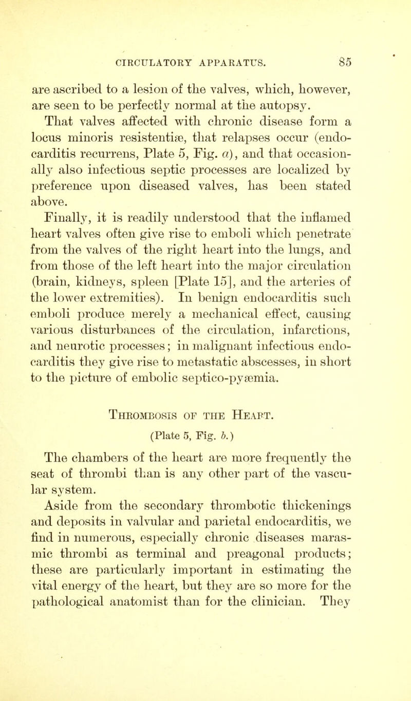 are ascribed to a lesion of the valves, which, however, are seen to be perfectly normal at the autopsy. That valves affected with chronic disease form a locus minoris resistentise, that relapses occur (endo- carditis recurrens, Plate 5, Fig. a), and that occasion- all}^ also infectious septic processes are localized by preference upon diseased valves, has been stated above. Finally, it is readily understood that the inflamed heart valves often give rise to emboli which penetrate from the valves of the right heart into the lungs, and from those of the left heart into the major circulation (brain, kidneys, spleen [Plate 15], and the arteries of the lower extremities). In benign endocarditis such emboli produce merely a mechanical effect, causing various disturbances of the circulation, infarctions, and neurotic processes; in malignant infectious endo- carditis they give rise to metastatic abscesses, in short to the picture of embolic septico-pygemia. Thrombosis of the Heart. (Plate 5, Fig. b.) The chambers of the heart are more frequently the seat of thrombi than is any other part of the vascu- lar system. Aside from the secondary thrombotic thickenings and deposits in valvular and parietal endocarditis, we find in numerous, especially chronic diseases maras- mic thrombi as terminal and preagonal products; these are particularly important in estimating the vital energy of the heart, but they are so more for the [)athological anatomist than for the clinician. They