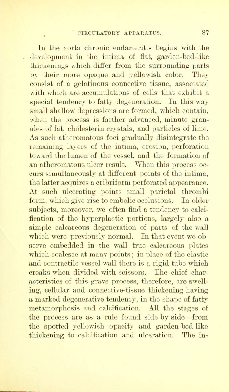 lu the aorta chronic endarteritis begins with the development in the intima of flat, garden-bed-like thickenings which differ from the surrounding parts by their more opaque and yellowish color. They consist of a gelatinous connective tissue, associated with which are accumulations of cells that exhibit a special tendency to fatty degeneration. In this way small shallow depressions are formed, which contain, when the process is farther advanced, minute gran- ules of fat, Cholesterin crystals, and particles of lime. As such atheromatous foci gradually disintegrate the remaining layers of the intima, erosion, perforation toward the lumen of the vessel, and the formation of an atheromatous ulcer result. When this process oc- curs simultaneously at different points of the intima, the latter acquires a cribriform i^erforated appearance. At such ulcerating points small parietal thrombi form, which give rise to embolic occlusions. In older subjects, moreover, we often find a tendenc}^ to calci- fication of the hyperplastic i)ortions, largely also a simple calcareous degeneration of parts of the wall which were previously normal. In that event we ob- serve embedded in the wall true calcareous plates which coalesce at many points; in place of the elastic and contractile vessel wall there is a rigid tube which creaks when divided with scissors. The chief char- acteristics of this grave process, therefore, are swell- ing, cellular and connective-tissue thickening having a marked degenerative tendency, in the shax)e of fatty metamorphosis and calcification. All the stages of the process are as a rule found side by side—from the sx^otted yellowish ojiacity and garden-bed-like thickening to calcification and ulceration. The in-