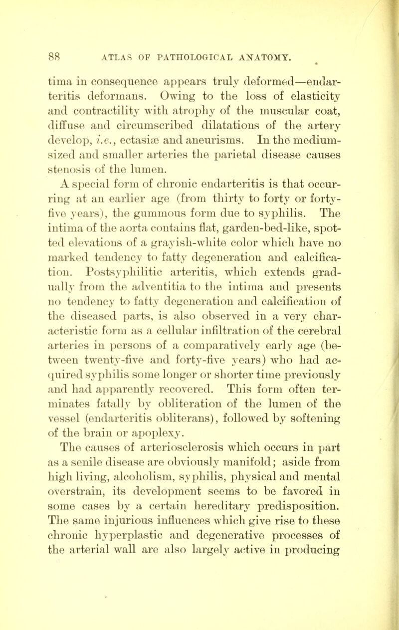 tima in consequence appears truly deformed—endar- teritis deformans. Owing to the loss of elasticity and contractility with atrophy of the muscular coat, diffuse and circumscribed dilatations of the artery develop, i.e., ectasias and aneurisms. In the medium- sized and smaller arteries the parietal disease causes stenosis of the lumen. A special form of chronic endarteritis is that occur- ring at an earlier age (from thirty to forty or forty- five years), the gummous form due to syphilis. The intima of the aorta contains flat, garden-bed-like, spot- ted elevations of a grayish-white color which have no marked tendency to fatty degeneration and calcifica- tion. Postsyphilitic arteritis, which extends grad- uall}' from the adventitia to the intima and presents no tendency to fatty degeneration and calcification of the diseased parts, is also observed in a very char- acteristic form as a cellular infiltration of the cerebral arteries in persons of a comparatively early age (be- tween twenty-five and forty-five years) who had ac- quired syphilis some longer or shorter time previously and had ai^jiarenth' recovered. This form often ter- minates fatally by obliteration of the lumen of the vessel (endarteritis obliterans), followed by softening of the brain or ax)oplexy. The causes of arteriosclerosis which occurs in yjart as a senile disease are obviously manifold; aside from high living, alcoholism, syphilis, physical and mental overstrain, its development seems to be favored in some cases by a certain hereditary predisposition. The same injurious influences which give rise to these chronic hyj)erplastic and degenerative processes of the arterial wall are also largely active in producing