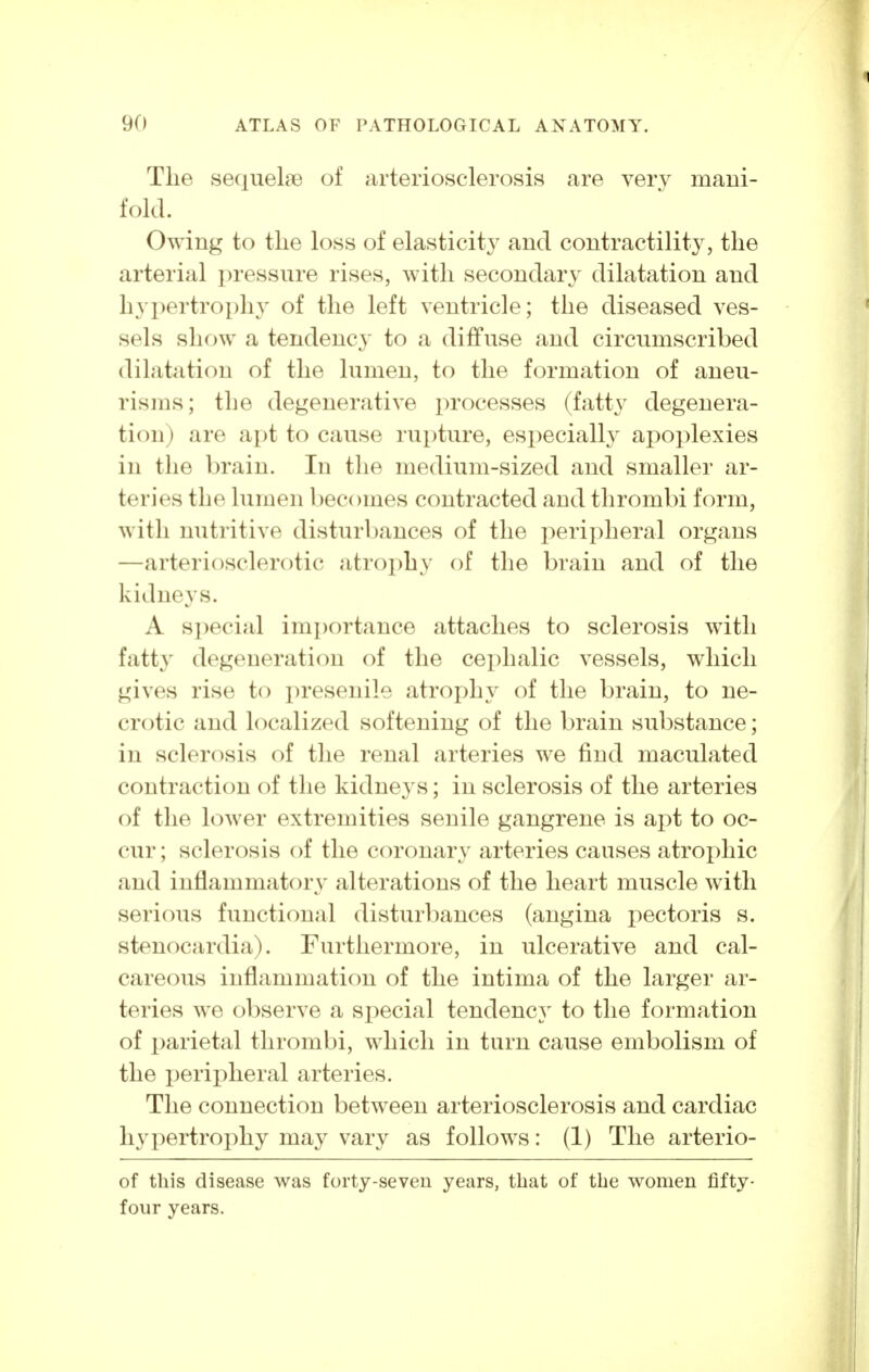 The sequelae of arteriosclerosis are very mani- fold. Owing to tlie loss of elasticity and contractility, the arterial pressure rises, with secondary dilatation and hypertrophy of the left ventricle; the diseased ves- sels show a tendency to a diffuse and circumscribed dilatation of the lumen, to the formation of aneu- risms; the degenerative processes (fatty degenera- tion) are apt to cause rupture, especialh^ apoplexies in the brain. In the medium-sized and smaller ar- teries the lumen becomes contracted and thrombi form, with nutritive disturbances of the peripheral organs —arteriosclerotic atrophy of the brain and of the kidneys. A special importance attaches to sclerosis with fatty degeneration of the cephalic vessels, which gives rise to presenile atroj^hy of the brain, to ne- crotic and localized softening of the brain substance; in sclerosis of the renal arteries we find maculated contraction of the kidneys; in sclerosis of the arteries of the lower extremities senile gangrene is apt to oc- cur ; sclerosis of the coronary arteries causes atrophic and inflammatory alterations of the heart muscle with serious functional disturbances (angina pectoris s. stenocardia). Furthermore, in ulcerative and cal- careous inflammation of the intima of the larger ar- teries we observe a special tendency to the formation of parietal thrombi, which in turn cause embolism of the peripheral arteries. The connection between arteriosclerosis and cardiac hypertrophy may vary as follows: (1) The arterio- of this disease was forty-seven years, that of the women fifty- four years.