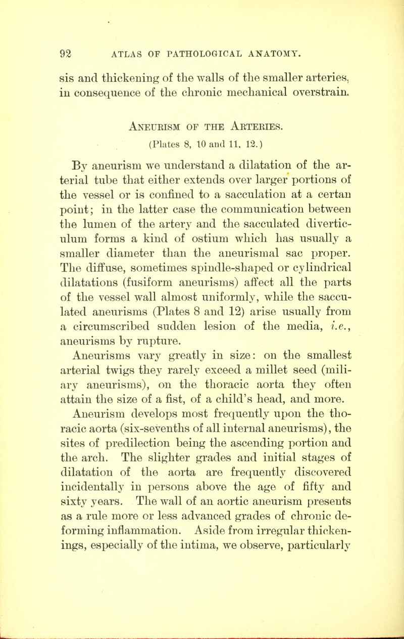 sis and thickening of the walls of the smaller arteries, in consequence of the chronic mechanical overstrain. Aneukism of the Arteries. (Plates 8, 10 and 11, 12.) By aneurism we understand a dilatation of the ar- terial tube that either extends over larger portions of the vessel or is confined to a sacculation at a certan point; in the latter case the communication between the lumen of the artery and the sacculated divertic- ulum forms a kind of ostium which has usually a smaller diameter than the aneurismal sac proper. The diffuse, sometimes spindle-shaped or cylindrical dilatations (fusiform aneurisms) affect all the parts of the vessel wall almost uniformly, while the saccu- lated aneurisms (Plates 8 and 12) arise usually from a circumscribed sudden lesion of the media, i.e., aneurisms by rupture. Aneurisms vary greatly in size: on the smallest arterial twigs they rarely exceed a millet seed (mili- ary aneurisms), on the thoracic aorta they often attain the size of a fist, of a child's head, and more. Aneurism develops most frequently upon the tho- racic aorta (six-sevenths of all internal aneurisms), the sites of predilection being the ascending portion and the arch. The slighter grades and initial stages of dilatation of the aorta are frequently discovered incidentally in persons above the age of fifty and sixty years. The wall of an aortic aneurism presents as a rule more or less advanced grades of chronic de- forming inflammation. Aside from irregular thicken- ings, especially of the intima, we observe, particularly