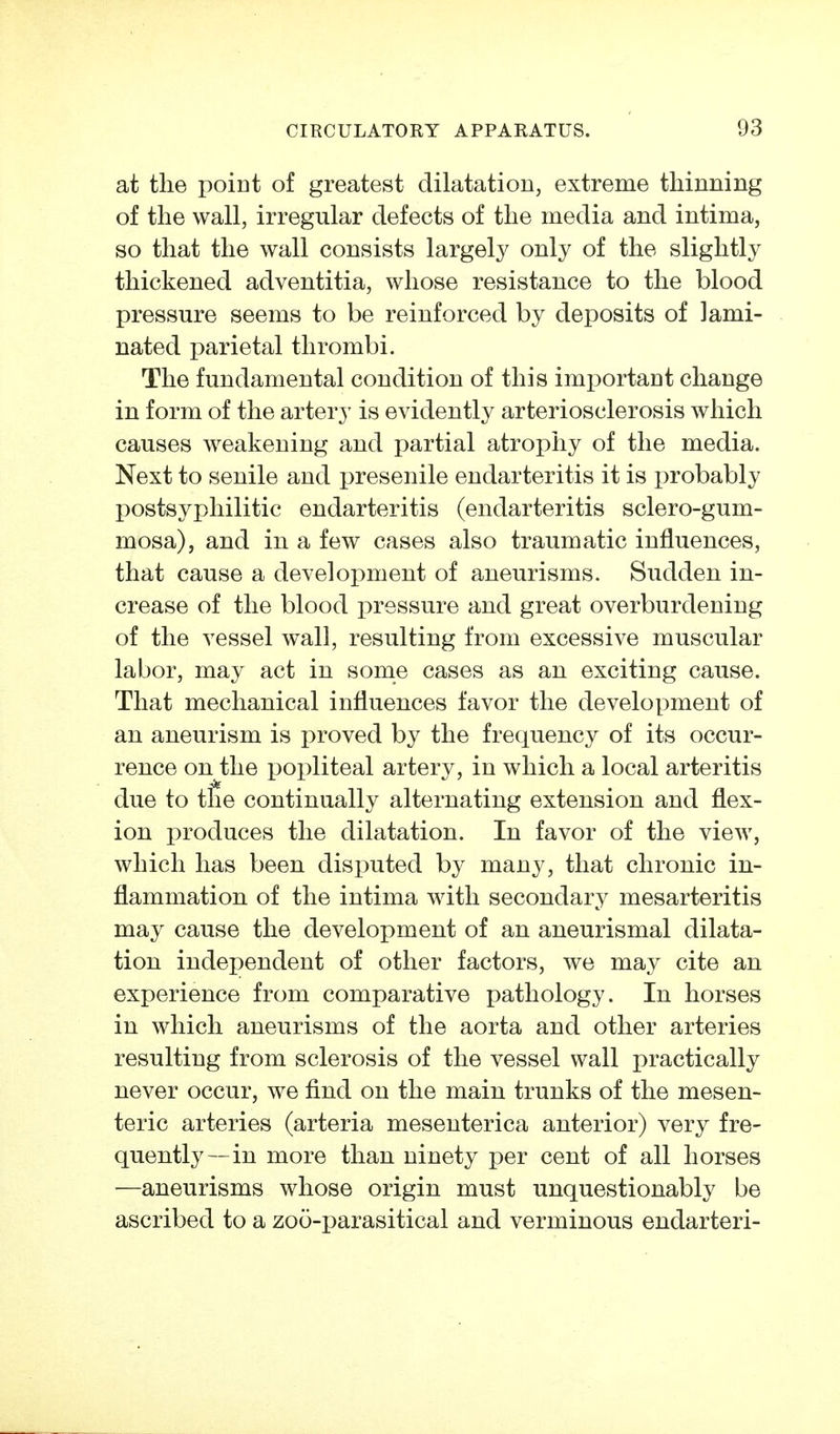 at the point of greatest dilatation, extreme thinning of the wall, irregular defects of the media and intima, so that the wall consists largely only of the slightly thickened adventitia, whose resistance to the blood pressure seems to be reinforced by deposits of lami- nated parietal thrombi. The fundamental condition of this imi)ortant change in form of the artery is evidently arteriosclerosis which causes weakening and partial atrophy of the media. Next to senile and presenile endarteritis it is probably postsyphilitic endarteritis (endarteritis sclero-gum- mosa), and in a few cases also traumatic influences, that cause a development of aneurisms. Sudden in- crease of the blood pressure and great overburdening of the vessel wall, resulting from excessive muscular labor, may act in some cases as an exciting cause. That mechanical influences favor the development of an aneurism is i)roved by the frequency of its occur- rence on the popliteal artery, in which a local arteritis due to tile continually alternating extension and flex- ion produces the dilatation. In favor of the view, which has been disputed by many, that chronic in- flammation of the intima with secondary mesarteritis may cause the development of an aneurismal dilata- tion independent of other factors, we may cite an experience from comparative pathology. In horses in which aneurisms of the aorta and other arteries resulting from sclerosis of the vessel wall practically never occur, we find on the main trunks of the mesen- teric arteries (arteria mesenterica anterior) very fre- quently—in more than ninety per cent of all horses —aneurisms whose origin must unquestionably be ascribed to a zoö-parasitical and verminous endarteri-