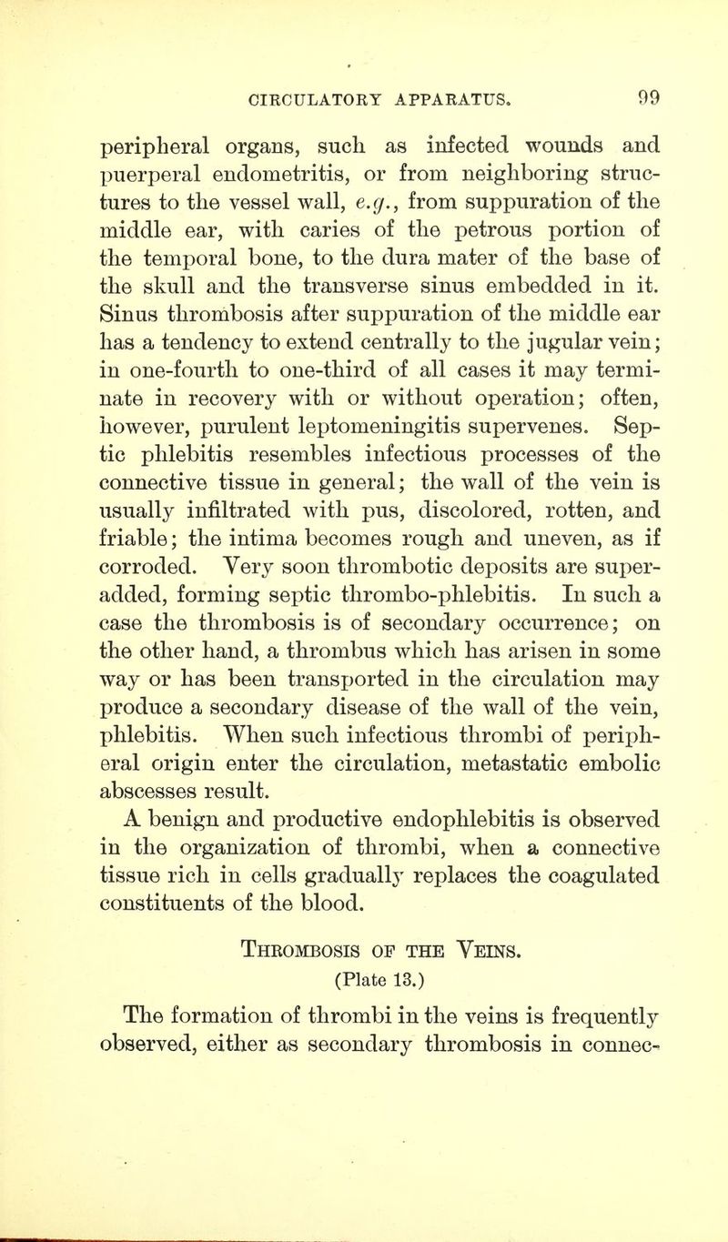 peripheral organs, such as infected wounds and puerperal endometritis, or from neighboring struc- tures to the vessel wall, e.g., from suppuration of the middle ear, with caries of the petrous portion of the temporal bone, to the dura mater of the base of the skull and the transverse sinus embedded in it. Sinus thrombosis after suppuration of the middle ear has a tendency to extend centrally to the jugular vein; in one-fourth to one-third of all cases it may termi- nate in recovery with or without operation; often, however, purulent leptomeningitis supervenes. Sep- tic phlebitis resembles infectious processes of the connective tissue in general; the wall of the vein is usually infiltrated with pus, discolored, rotten, and friable; the intima becomes rough and uneven, as if corroded. Very soon thrombotic deposits are super- added, forming septic thrombo-phlebitis. In such a case the thrombosis is of secondary occurrence; on the other hand, a thrombus which has arisen in some way or has been transi^orted in the circulation may produce a secondary disease of the wall of the vein, phlebitis. When such infectious thrombi of perii)h- eral origin enter the circulation, metastatic embolic abscesses result. A benign and productive endophlebitis is observed in the organization of thrombi, when a connective tissue rich in cells gradually replaces the coagulated constituents of the blood. Thrombosis of the Veins. (Plate 13.) The formation of thrombi in the veins is frequently observed, either as secondary thrombosis in connec-