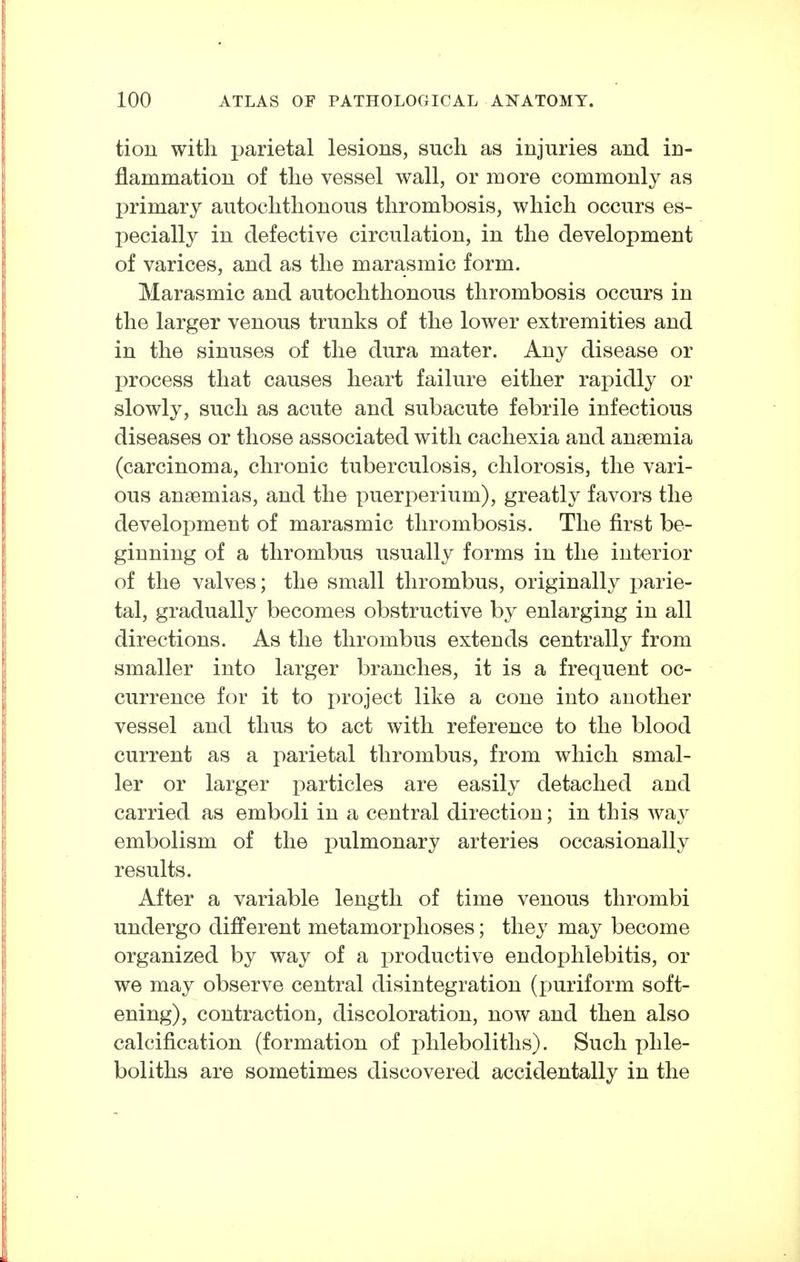 tion with parietal lesions, such as injuries and in- flammation of the vessel wall, or more commonly as primary autochthonous thrombosis, which occurs es- pecially in defective circulation, in the development of varices, and as the marasmic form. Marasmic and autochthonous thrombosis occurs in the larger venous trunks of the lower extremities and in the sinuses of the dura mater. Any disease or I)rocess that causes heart failure either rapidly or slowly, such as acute and subacute febrile infectious diseases or those associated with cachexia and anaemia (carcinoma, chronic tuberculosis, chlorosis, the vari- ous anaemias, and the puerperium), greatly favors the development of marasmic thrombosis. The first be- ginning of a thrombus usually forms in the interior of the valves; the small thrombus, originally parie- tal, gradually becomes obstructive by enlarging in all directions. As the thrombus extends centrally from smaller into larger branches, it is a frequent oc- currence for it to project like a cone into another vessel and thus to act with reference to the blood current as a parietal thrombus, from which smal- ler or larger particles are easily detached and carried as emboli in a central direction; in this way embolism of the pulmonary arteries occasionally results. After a variable length of time venous thrombi undergo different metamorphoses; they may become organized by way of a productive endophlebitis, or we may observe central disintegration (puriform soft- ening), contraction, discoloration, now and then also calcification (formation of phleboliths). Such phle- boliths are sometimes discovered accidentally in the