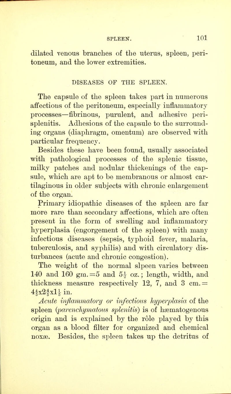 dilated venous branches of the uterus, spleen, peri- toneum, and the lower extremities. DISEASES OF THE SPLEEN. The capsule of the spleen takes part in numerous affections of the peritoneum, especially inflammatory processes—fibrinous, purulent, and adhesive peri- splenitis. Adhesions of the capsule to the surround- ing organs (diaphragm, omentum) are observed with particular frequency. Besides these have been found, usually associated with pathological processes of the splenic tissue, milky patches and nodular thickenings of the cap- sule, which are apt to be membranous or almost car- tilaginous in older subjects with chronic enlargement of the organ. Primary idiopathic diseases of the spleen are far more rare than secondary affections, which are often present in the form of swelling and inflammatory hyperplasia (engorgement of the spleen) with many infectious diseases (sepsis, typhoid fever, malaria, tuberculosis, and syphilis) and with circulatory dis- turbances (acute and chronic congestion). The weight of the normal slpeen varies between 140 and 160 gm. =5 and 5| oz.; length, width, and thickness measure respectively 12, 7, and 3 cm.= 4|x24xliin. Acute inflammatory or infectious hyperplasia of the spleen {parenchymatous splenitis) is of liaematogenous origin and is explained by the role played by this organ as a blood filter for organized and chemical noxse. Besides, the spleen takes up the detritus of