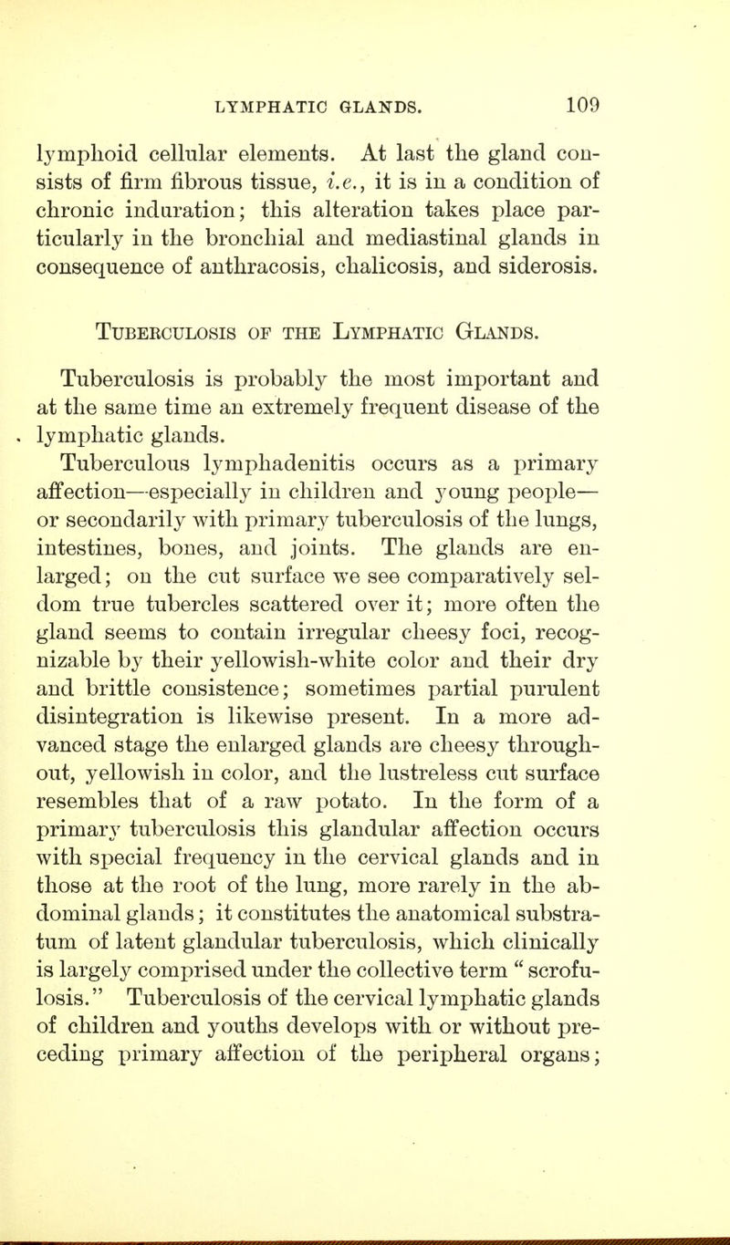 lymphoid cellular elements. At last the gland con- sists of firm fibrous tissue, i.e., it is in a condition of chronic induration; this alteration takes place par- ticularly in the bronchial and mediastinal glands in consequence of anthracosis, chalicosis, and siderosis. Tuberculosis of the Lymphatic Glands. Tuberculosis is probably the most important and at the same time an extremely frequent disease of the lymphatic glands. Tuberculous lymphadenitis occurs as a primary affection—especially in children and young people— or secondarily with primary tuberculosis of the lungs, intestines, bones, and joints. The glands are en- larged ; on the cut surface we see comparatively sel- dom true tubercles scattered over it; more often the gland seems to contain irregular cheesy foci, recog- nizable by their yellowish-white color and their dry and brittle consistence; sometimes partial purulent disintegration is likewise present. In a more ad- vanced stage the enlarged glands are cheesy through- out, yellowish in color, and the lustreless cut surface resembles that of a raw potato. In the form of a primary tuberculosis this glandular affection occurs with special frequency in the cervical glands and in those at the root of the lung, more rarely in the ab- dominal glands; it constitutes the anatomical substra- tum of latent glandular tuberculosis, which clinically is largely comprised under the collective term scrofu- losis. Tuberculosis of the cervical lymphatic glands of children and youths develops with or without pre- ceding primary affection of the peripheral organs;