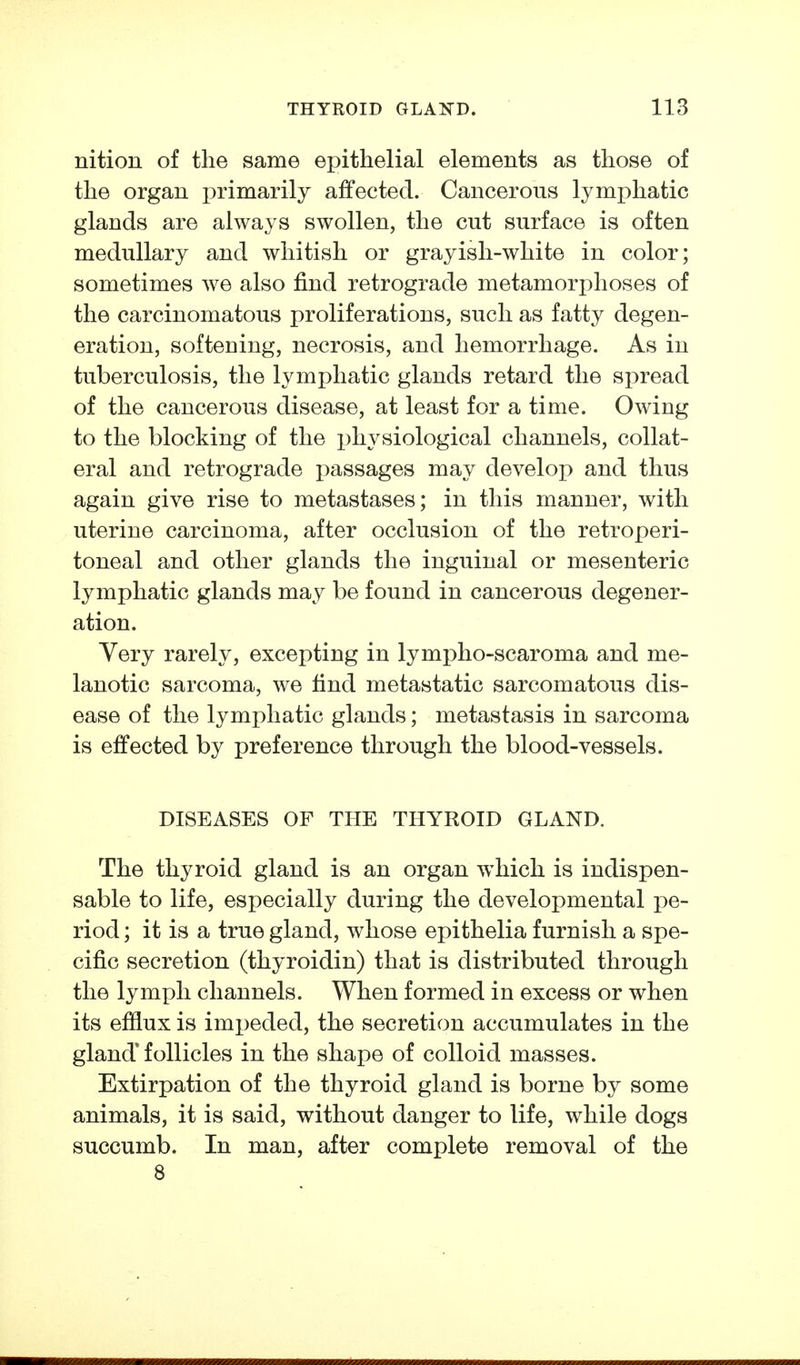 nition of the same epithelial elements as those of the organ primarily affected. Cancerous lymphatic glands are always swollen, the cut surface is often medullary and whitish or grayish-white in color; sometimes we also find retrograde metamorphoses of the carcinomatous proliferations, such as fatty degen- eration, softening, necrosis, and hemorrhage. As in tuberculosis, the lymphatic glands retard the spread of the cancerous disease, at least for a time. Owing to the blocking of the physiological channels, collat- eral and retrograde passages may develop) and thus again give rise to metastases; in this manner, with uterine carcinoma, after occlusion of the retroperi- toneal and other glands the inguinal or mesenteric lymphatic glands may be found in cancerous degener- ation. Yery rarely, excepting in lympho-scaroma and me- lanotic sarcoma, we find metastatic sarcomatous dis- ease of the lymphatic glands; metastasis in sarcoma is effected by preference through the blood-vessels. DISEASES OF THE THYROID GLAND. The thyroid gland is an organ which is indispen- sable to life, especially during the developmental pe- riod ; it is a true gland, whose epithelia furnish a spe- cific secretion (thyroidin) that is distributed through the lymph channels. When formed in excess or when its efilux is impeded, the secretion accumulates in the gland'follicles in the shape of colloid masses. Extirpation of the thyroid gland is borne by some animals, it is said, without danger to life, while dogs succumb. In man, after complete removal of the 8