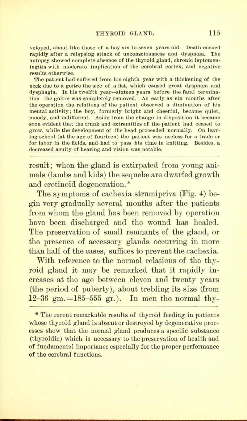 veioped, about like those of a boy six to seven years old. Death ensued rapidly after a relapsing attack of unconsciousness and dyspnoea. The autopsy showed complete absence of the thyroid gland, chronic leptomen- ingitis with moderate implication of the cerebral cortex, and negative results otherwise. The patient had suffered from his eighth year with a thickening of the neck due to a goitre the size of a fist, which caused great dyspncea and dysphagia. In his twelfth year—sixteen years before the fatal termina- tion—the goitre was completely removed. As early as six months after the operation the relations of the patient observed a diminution of his mental activity; the boy, formerly bright and cheerful, became quiet, moody, and indifferent. Aside from the change in disposition it became soon evident that the trunk and extremities of the patient had ceased to grow, while the development of the head proceeded normally. On leav- ing school (at the age of fourteen) the patient was useless for a trade or for labor in the fields, and had to pass his time in knitting. Besides, a decreased acuity of hearing and vision was notable. result; when the gland is extirpated from young ani- mals (lambs and kids) the sequelae are dwarfed growth and cretinoid degeneration. * The symptoms of cachexia strumipriva (Fig. 4) be- gin very gradually several months after the patients from whom the gland has been removed by operation have been discharged and the wound has healed. The preservation of small remnants of the gland, or the presence of accessory glands occurring in more than half of the cases, suffices to prevent the cachexia. With reference to the normal relations of the thy- roid gland it may be remarked that it rapidly in- creases at the age between eleven and twenty years (the period of puberty), about trebling its size (from 12-36 gm. ==185-555 gr.). In men the normal thy- * The recent remarkable results of thyroid feeding in patients whose thyroid gland is absent or destroyed by degenerative proc- esses show that the normal gland produces a specific substance (thyroidin) which is necessary to the preservation of health and of fundamental importance especially for the proper performance of the cerebral functions.