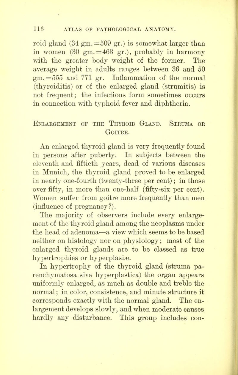 roid gland (34 gm. =509 gr.) is somewhat larger tlian in women (30 gm. =463 gr.), probably in harmony with the greater body weight of the former. The average weight in adults ranges between 36 and 50 gm. =555 and 771 gr. Inflammation of the normal (thyroiditis) or of the enlarged gland (strumitis) is not frequent; the infectious form sometimes occurs in connection with typhoid fever and diphtheria. Enlaegement of the Thyroid Gland. Struma or Goitre. An enlarged thyroid gland is very frequently found in persons after puberty. In subjects between the eleventh and fiftieth years, dead of various diseases in Munich, the thyroid gland proved to be enlarged in nearly one-fourth (twenty-three per cent); in those over fifty, in more than one-half (fifty-six per cent). Women suffer from goitre more frequently than men (influence of pregnancy?). The majority of observers include every enlarge- ment of the thyroid gland among the neoplasms under the head of adenoma—a view which seems to be based neither on histology nor on physiology; most of the enlarged thyroid glands are to be classed as true hypertrox-)hies or hyperplasise. In hypertrophy of the thyroid gland (struma pa- renchymatosa sive hyperplastica) the organ appears uniformly enlarged, as much as double and treble the normal; in color, consistence, and minute structure it corresponds exactly with the normal gland. The en- largement develops slowly, and when moderate causes hardly any disturbance. This group includes con-