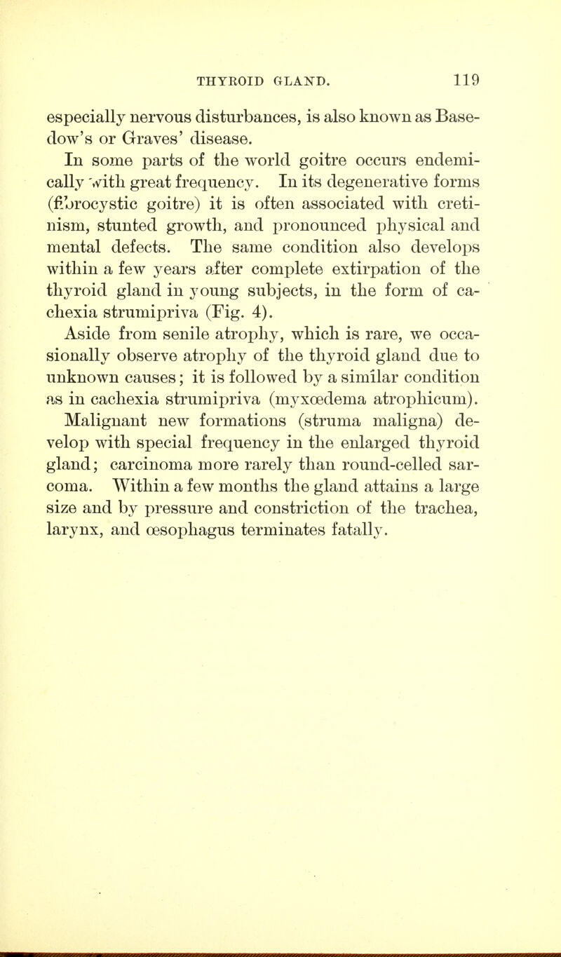 especially nervous disturbances, is also known as Base- dow's or Graves' disease. In some parts of the world goitre occurs endemi- cally with great frequency. In its degenerative forms (fibrocystic goitre) it is often associated with creti- nism, stunted growth, and pronounced i)hysical and mental defects. The same condition also develops within a few years after complete extirpation of the thyroid gland in young subjects, in the form of ca- chexia strumipriva (Fig. 4). Aside from senile atrophy, which is rare, we occa- sionally observe atrophy of the thyroid gland due to unknown causes; it is followed by a similar condition as in cachexia strumipriva (myxoedema atrophicum). Malignant new formations (struma maligna) de- velop with special frequency in the enlarged thyroid gland; carcinoma more rarely than round-celled sar- coma. Within a few months the gland attains a large size and by pressure and constriction of the trachea, larynx, and oesophagus terminates fatally.