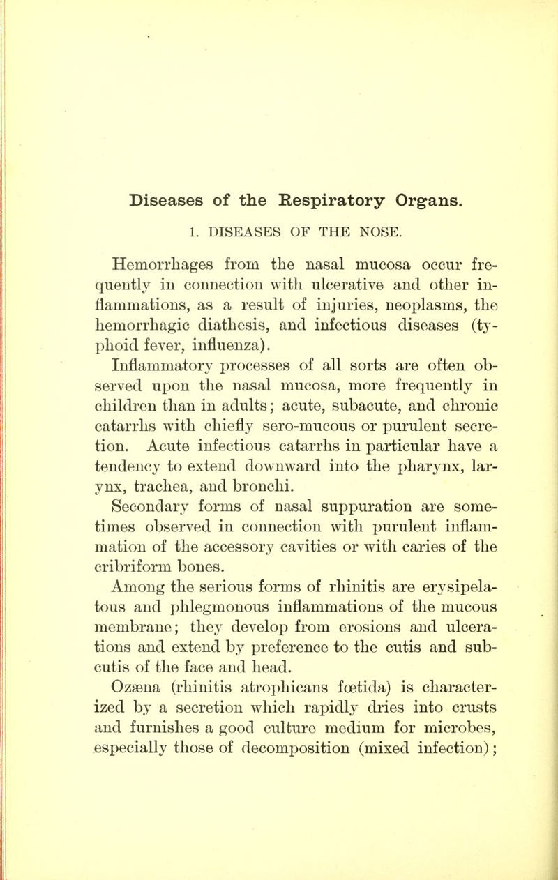 Diseases of the Respiratory Organs. 1. DISEASES OF THE NOSE. Hemorrhages from the nasal mucosa occur fre- quently in connection with ulcerative and other in- flammations, as a result of injuries, neoplasms, the hemorrhagic diathesis, and infectious diseases (ty- phoid fever, influenza). Inflammatory processes of all sorts are often ob- served upon the nasal mucosa, more frequently in children than in adults; acute, subacute, and chronic catarrhs with chiefly sero-mucous or i)urulent secre- tion. Acute infectious catarrhs in particular have a tendency to extend downward into the pharynx, lar- ynx, trachea, and bronchi. Secondary forms of nasal suppuration are some- times observed in connection with purulent inflam- mation of the accessory cavities or with caries of the cribriform bones. Among the serious forms of rhinitis are erysipela- tous and phlegmonous inflammations of the mucous membrane; they develop from erosions and ulcera- tions and extend by preference to the cutis and sub- cutis of the face and head. Ozaena (rhinitis atrophicans foetida) is character- ized by a secretion which rapidly dries into crusts and furnishes a good culture medium for microbes, especially those of decomposition (mixed infection);