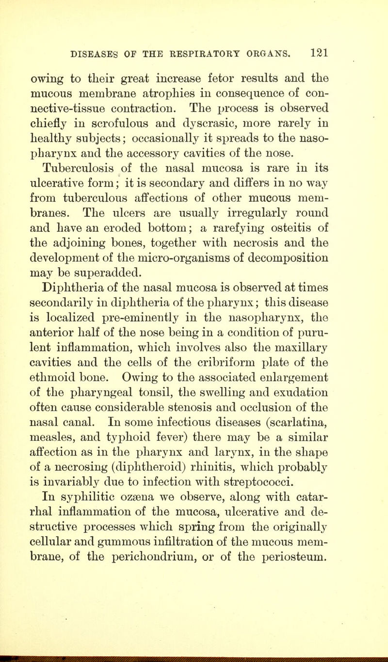 owing to their great increase fetor results and the mucous membrane atrophies in consequence of con- nective-tissue contraction. The process is observed chiefly in scrofulous and dyscrasic, more rarely in healthy subjects; occasionally it spreads to the naso- pharynx and the accessory cavities of the nose. Tuberculosis of the nasal mucosa is rare in its ulcerative form; it is secondary and differs in no way from tuberculous affections of other mucous mem- branes. The ulcers are usually irregularly round and have an eroded bottom; a rarefying osteitis of the adjoining bones, together with necrosis and the development of the micro-organisms of decomposition may be superadded. Diphtheria of the nasal mucosa is observed at times secondarily in diphtheria of the pharynx; this disease is localized pre-eminently in the nasopharynx, the anterior half of the nose being in a condition of puru- lent inflammation, which involves also the maxillary cavities and the cells of the cribriform plate of the ethmoid bone. Owing to the associated enlargement of the pharyngeal tonsil, the swelling and exudation often cause considerable stenosis and occlusion of the nasal canal. In some infectious diseases (scarlatina, measles, and typhoid fever) there may be a similar affection as in the pharynx and larynx, in the shape of a necrosing (diphtheroid) rhinitis, which probably is invariably due to infection with streptococci. In syphilitic ozaena we observe, along with catar- rhal inflammation of the mucosa, ulcerative and de- structive processes which spring from the originally cellular and gummous infiltration of the mucous mem- brane, of the perichondrium, or of the periosteum.