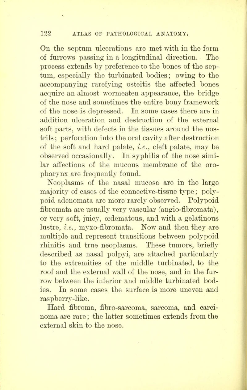 On the septum ulcerations are met witli in the form of furrows passing in a longitudinal direction. The process extends by preference to the bones of the sep- tum, especialh^ the turbinated bodies; owing to the accompanying rarefying osteitis the affected bones acquire an almost wormeaten ajjpearance, the bridge of the nose and sometimes the entire bony framework of the nose is depressed. In some cases there are in addition ulceration and destruction of the external soft parts, with defects in the tissues around the nos- trils ; perforation into the oral cavity after destruction of the soft and hard palate, i.e., cleft palate, may be observed occasionally. In syphilis of the nose simi- lar affections of the mucous membrane of the oro- pharynx are frequently found. Neoplasms of the nasal mucosa are in the large majority of cases of the connective-tissue type; poly- poid adenomata are more rarely observed. Polypoid fibromata are usually very vascular (angio-fibromata), or very soft, juicy, oedematous, and with a gelatinous lustre, i.e., myxo-fibromata. Now and then they are multiple and represent transitions between polyx)oid rhinitis and true neoplasms. These tumors, briefly described as nasal polpyi, are attached particularly to the extremities of the middle turbinated, to the roof and the external wall of the nose, and in the fur- row between the inferior and middle turbinated bod- ies. In some cases the surface is more uneven and raspberry-like. Hard fibroma, fibro-sarcoma, sarcoma, and carci- noma are rare; the latter sometimes extends from the external skin to the nose.