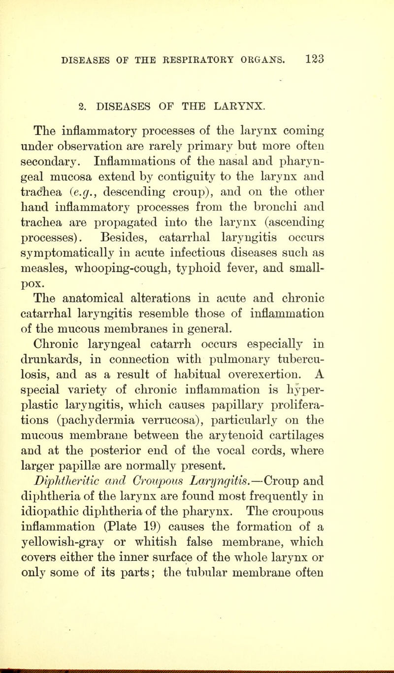 2. DISEASES OF THE LARYNX. The inflammatory processes of the larynx coming under observation are rarely primary but more often secondary. Inflammations of the nasal and pharyn- geal mucosa extend by contiguity to the larynx and tradhea {e.g., descending croup), and on the other hand inflammatory processes from the bronchi and trachea are propagated into the larynx (ascending processes). Besides, catarrhal laryngitis occurs symptomatically in acute infectious diseases such as measles, whooping-cough, typhoid fever, and small- pox. The anatomical alterations in acute and chronic catarrhal laryngitis resemble those of inflajnmation of the mucous membranes in general. Chronic laryngeal catarrh occurs especially in drunkards, in connection with pulmonary tubercu- losis, and as a result of habitual overexertion. A special variety of chronic inflammation is hyper- plastic laryngitis, which causes papillary prolifera- tions (pachydermia verrucosa), particularly on the mucous membrane between the arytenoid cartilages and at the posterior end of the vocal cords, where larger papillae are normally present. Diphtheritic and Croupous Laryngitis.—Croup and diphtheria of the larynx are found most frequently in idiopathic diphtheria of the pharynx. The croupous inflammation (Plate 19) causes the formation of a yellowish-gray or whitish false membrane, which covers either the inner surface of the whole larynx or only some of its parts; the tubular membrane often