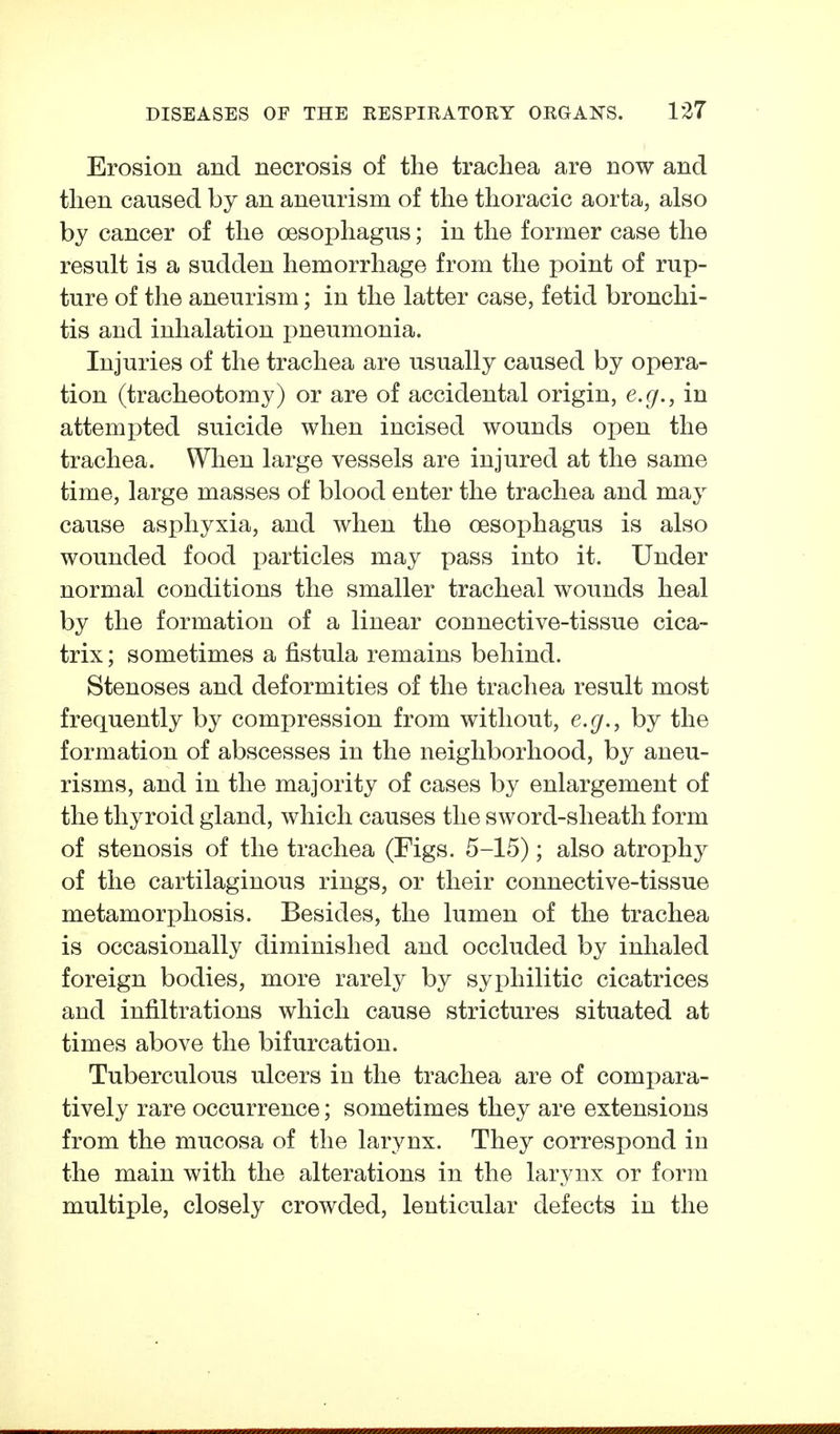 Erosion and necrosis of the trachea are now and then caused by an aneurism of the thoracic aorta, also by cancer of the oesophagus; in the former case the result is a sudden hemorrhage from the point of rup- ture of the aneurism; in the latter case, fetid bronchi- tis and inhalation pneumonia. Injuries of the trachea are usually caused by opera- tion (tracheotomy) or are of accidental origin, e.g., in attempted suicide when incised wounds open the trachea. When large vessels are injured at the same time, large masses of blood enter the trachea and may cause asphyxia, and when the oesophagus is also wounded food particles may pass into it. Under normal conditions the smaller tracheal wounds heal by the formation of a linear connective-tissue cica- trix ; sometimes a fistula remains behind. Stenoses and deformities of the trachea result most frequently by compression from without, e.g., by the formation of abscesses in the neighborhood, by aneu- risms, and in the majority of cases by enlargement of the thyroid gland, which causes the sword-sheath form of stenosis of the trachea (Figs. 5-15); also atrophy of the cartilaginous rings, or their connective-tissue metamorphosis. Besides, the lumen of the trachea is occasionally diminished and occluded by inhaled foreign bodies, more rarely by syphilitic cicatrices and infiltrations which cause strictures situated at times above the bifurcation. Tuberculous ulcers in the trachea are of compara- tively rare occurrence; sometimes they are extensions from the mucosa of the larynx. They correspond in the main with the alterations in the larynx or form multiple, closely crowded, lenticular defects in the