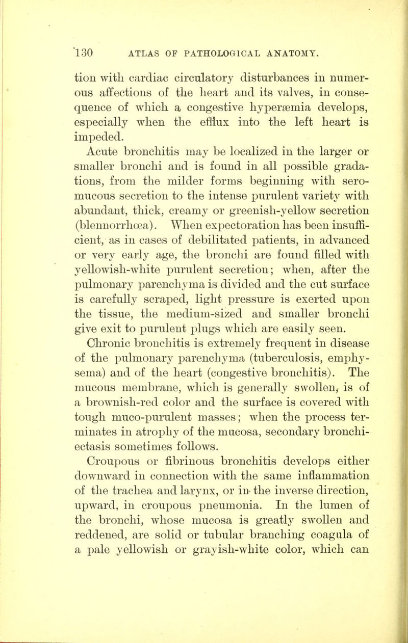 tion witli cardiac circulatory disturbances in numer- ous affections of the heart and its valves, in conse- quence of which a congestive hypergemia develops, especially when the efflux into the left heart is impeded. Acute bronchitis may be localized in the larger or smaller bronchi and is found in all possible grada- tions, from the milder forms beginning with sero- mucous secretion to the intense purulent variety with abundant, thick, creamy or greenish-yellow secretion (blennorrhoea). When expectoration has been insuffi- cient, as in cases of debilitated patients, in advanced or very early age, the bronchi are found filled with yellowish-white purulent secretion; when, after the pulmonary i)arenchyma is divided and the cut surface is carefully scraped, light pressure is exerted upon the tissue, the medium-sized and smaller bronchi give exit to purulent i)lugs which are easily seen. Chronic bronchitis is extremely frequent in disease of the x^uhnonary parenchyma (tuberculosis, emphy- sema) and of the heart (congestive bronchitis). The mucous membrane, which is generally swollen, is of a brownish-red color and the surface is covered with tough muco-i:>urulent masses; when the process ter- minates in atrophy of the mucosa, secondary bronchi- ectasis sometimes follows. Croupous or fibrinous bronchitis develops either downward in connection with the same inflammation of the trachea and larynx, or in the inverse direction, upward, in croupous pneumonia. In the lumen of the bronchi, whose mucosa is greatly swollen and reddened, are solid or tubular branching coagula of a pale yellowish or grayish-white color, which can