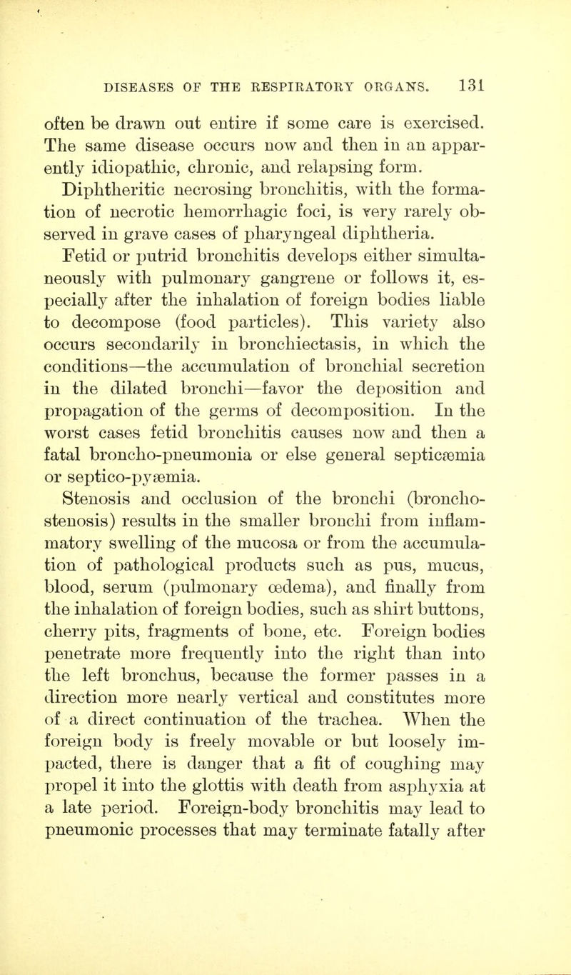 often be drawn out entire if some care is exercised. The same disease occurs now and then in an appar- ently idiopathic, chronic, and relapsing form. Diphtheritic necrosing bronchitis, with the forma- tion of necrotic hemorrhagic foci, is very rarely ob- served in grave cases of pharyngeal diphtheria. Fetid or putrid bronchitis develops either simulta- neously with pulmonary gangrene or follows it, es- pecially after the inhalation of foreign bodies liable to decompose (food particles). This variety also occurs secondarily in bronchiectasis, in which the conditions—the accumulation of bronchial secretion in the dilated bronchi—favor the dej^osition and propagation of the germs of decomposition. In the worst cases fetid bronchitis causes now and then a fatal broncho-pneumonia or else general septicaemia or septico-pysemia. Stenosis and occlusion of the bronchi (broncho- stenosis) results in the smaller bronchi from inflam- matory swelling of the mucosa or from the accumula- tion of pathological products such as pus, mucus, blood, serum (pulmonary oedema), and finally from the inhalation of foreign bodies, such as shirt buttons, cherry pits, fragments of bone, etc. Foreign bodies penetrate more frequently into the right than into the left bronchus, because the former passes in a direction more nearly vertical and constitutes more of a direct continuation of the trachea. When the foreign body is freely movable or but loosely im- pacted, there is danger that a fit of coughing may propel it into the glottis with death from asphyxia at a late period. Foreign-body bronchitis may lead to pneumonic processes that may terminate fatally after