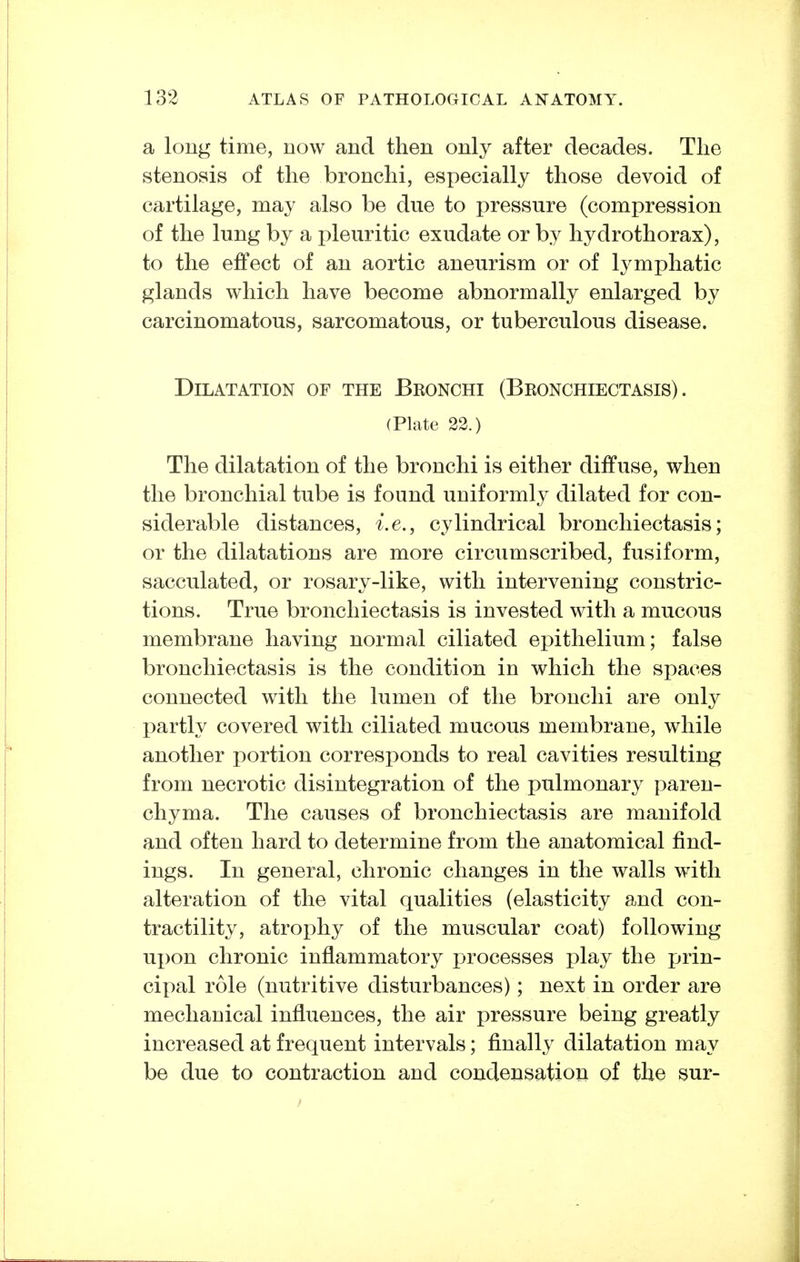 a long time, now and then only after decades. Tlie stenosis of the bronchi, especially those devoid of cartilage, may also be due to pressure (compression of the lung by a pleuritic exudate or by hydrothorax), to the effect of an aortic aneurism or of lymphatic glands which have become abnormally enlarged by carcinomatous, sarcomatous, or tuberculous disease. Dilatation of the Bronchi (Bronchiectasis). (Plate 22.) The dilatation of the bronchi is either diffuse, when the bronchial tube is found uniformly dilated for con- siderable distances, i.e., cylindrical bronchiectasis; or the dilatations are more circumscribed, fusiform, sacculated, or rosary-like, with intervening constric- tions. True bronchiectasis is invested with a mucous membrane having normal ciliated epithelium; false bronchiectasis is the condition in which the spaces connected with the lumen of the bronchi are only partly covered with ciliated mucous membrane, while another portion corresponds to real cavities resulting from necrotic disintegration of the pulmonary paren- chyma. The causes of bronchiectasis are manifold and often hard to determine from the anatomical find- ings. In general, chronic changes in the walls with alteration of the vital qualities (elasticity and con- tractility, atrophy of the muscular coat) following ux)on chronic inflammatory processes play the prin- cipal role (nutritive disturbances); next in order are mechanical influences, the air pressure being greatly increased at frequent intervals; finally dilatation may be due to contraction and condensation of the sur-