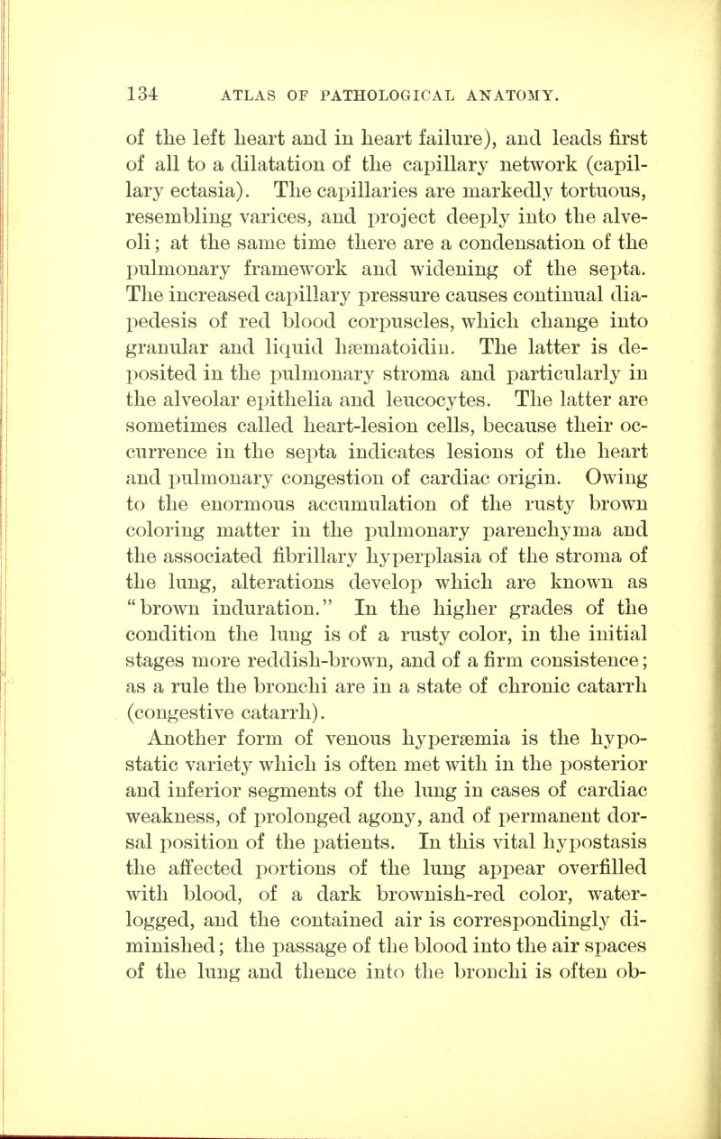 of the left heart and in heart failure), and leads first of all to a dilatation of the capillary network (capil- lary ectasia). The capillaries are markedly tortuous, resembling varices, and project deeply into the alve- oli ; at the same time there are a condensation of the pulmonary framework and widening of the septa. The increased capillary pressure causes continual dia- X)edesis of red blood corpuscles, which change into granular and liquid liaematoidiu. The latter is de- posited in the pulmonary stroma and particularly in the alveolar epithelia and leucocytes. The latter are sometimes called heart-lesion cells, because their oc- currence in the septa indicates lesions of the heart and pulmonary congestion of cardiac origin. Owing to the enormous accumulation of the rusty brown coloring matter in the pulmonary parenchyma and the associated fibrillary hyperplasia of the stroma of the lung, alterations develop which are known as brown induration. In the higher grades of the condition the lung is of a rusty color, in the initial stages more reddish-brown, and of a firm consistence; as a rule the bronchi are in a state of chronic catarrh (congestive catarrh). Another form of venous hypersemia is the hypo- static variety which is often met with in the x)osterior and inferior segments of the lung in cases of cardiac weakness, of prolonged agony, and of permanent dor- sal position of the patients. In this vital hyi)ostasis the affected portions of the lung appear overfilled with blood, of a dark brownish-red color, water- logged, and the contained air is correspondingly di- minished ; the passage of the blood into the air spaces of the lung and thence into the bronchi is often ob-