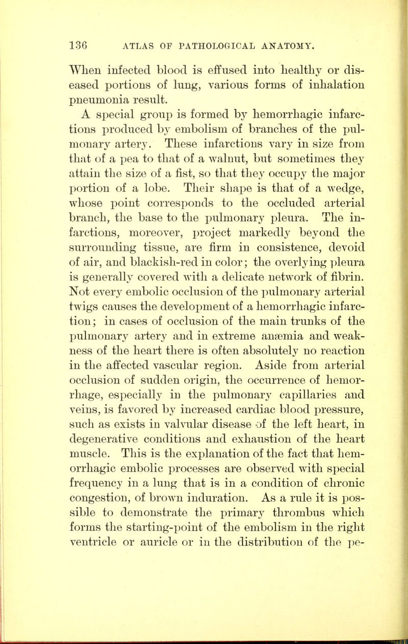 When infected blood is effused into healthy or dis- eased portions of lung, various forms of inhalation pneumonia result. A special group is formed by hemorrhagic infarc- tions produced by embolism of branches of the pul- monary artery. These infarctions vary in size from that of a i)ea to that of a walnut, but sometimes they attain the size of a fist, so that the^^ occupy the major portion of a lobe. Their shape is that of a wedge, whose point corresponds to the occluded arterial branch, the base to the i)ulmonary pleura. The in- farctions, moreover, project markedly beyond the surrounding tissue, are firm in consistence, devoid of air, and blackish-red in color; the overlying pleura is generally covered with a delicate network of fibrin. Not every embolic occlusion of the pulmonary arterial twigs causes the development of a hemorrhagic infarc- tion ; in cases of occlusion of the main trunks of the pulmonary artery and in extreme anaemia and weak- ness of the heart there is often absolutely no reaction in the affected vascular region. Aside from arterial occlusion of sudden origin, the occurrence of hemor- rhage, especially in the pulmonary capillaries and veins, is favored by increased cardiac blood pressure, such as exists in valvular disease of the left heart, in degenerative conditions and exhaustion of the heart muscle. This is the explanation of the fact that hem- orrhagic embolic processes are observed with special frequency in a lung that is in a condition of chronic congestion, of brown induration. As a rule it is pos- sible to demonstrate the primarj^ thrombus which forms the starting-point of the embolism in the right ventricle or auricle or in the distribution of the pe-